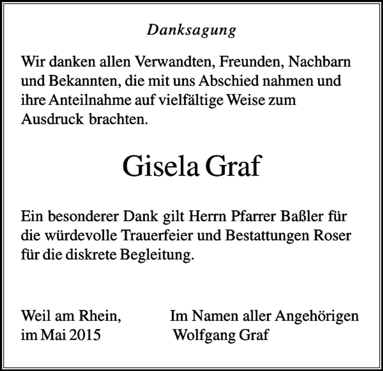 <p>Danksagung<br />Wir danken allen Verwandten, Freunden, Nachbarn<br />und Bekannten, die mit uns Abschied nahmen und<br />ihre Anteilnahme auf vielfältige Weise zum<br />Ausdruck brachten.</p><p>Gisela Graf<br />Ein besonderer Dank gilt Herrn Pfarrer Baßler für<br />die würdevolle Trauerfeier und Bestattungen Roser<br />für die diskrete Begleitung.</p><p>Weil am Rhein,<br />im Mai 2015</p><p>Im Namen aller Angehörigen<br />Wolfgang Graf</p>