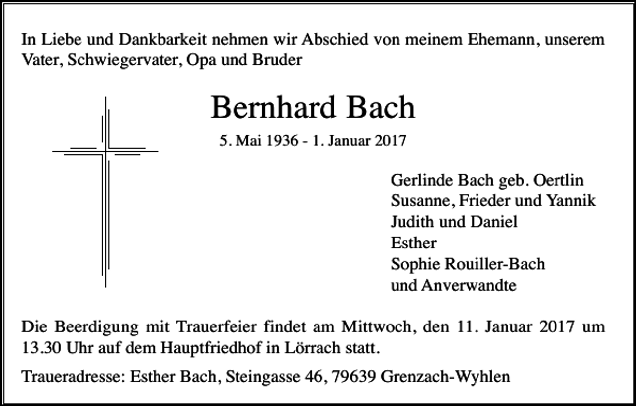 <p>In Liebe und Dankbarkeit nehmen wir Abschied von meinem Ehemann, unserem<br />Vater, Schwiegervater, Opa und Bruder</p><p>Bernhard Bach<br />5. Mai 1936 - 1. Januar 2017</p><p>Gerlinde Bach geb. Oertlin<br />Susanne, Frieder und Yannik<br />Judith und Daniel<br />Esther<br />Sophie Rouiller-Bach<br />und Anverwandte<br />Die Beerdigung mit Trauerfeier findet am Mittwoch, den 11. Januar 2017 um<br />13.30 Uhr auf dem Hauptfriedhof in Lörrach statt.<br />Traueradresse: Esther Bach, Steingasse 46, 79639 Grenzach-Wyhlen</p>