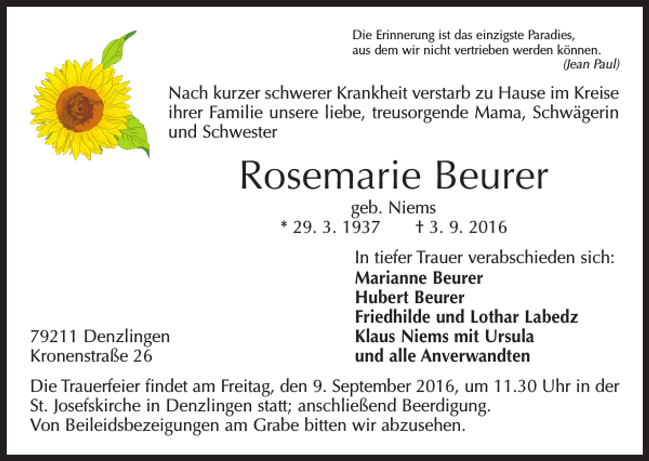 <p>Die Erinnerung ist das einzigste Paradies,<br />aus dem wir nicht vertrieben werden können.</p><p>(Jean Paul)</p><p>Nach kurzer schwerer Krankheit verstarb zu Hause im Kreise<br />ihrer Familie unsere liebe, treusorgende Mama, Schwägerin<br />und Schwester</p><p>Rosemarie Beurer<br />geb. Niems<br />* 29. 3. 1937 † 3. 9. 2016</p><p>79211 Denzlingen<br />Kronenstraße 26</p><p>In tiefer Trauer verabschieden sich:<br />Marianne Beurer<br />Hubert Beurer<br />Friedhilde und Lothar Labedz<br />Klaus Niems mit Ursula<br />und alle Anverwandten</p><p>Die Trauerfeier findet am Freitag, den 9. September 2016, um 11.30 Uhr in der<br />St. Josefskirche in Denzlingen statt; anschließend Beerdigung.<br />Von Beileidsbezeigungen am Grabe bitten wir abzusehen.</p>