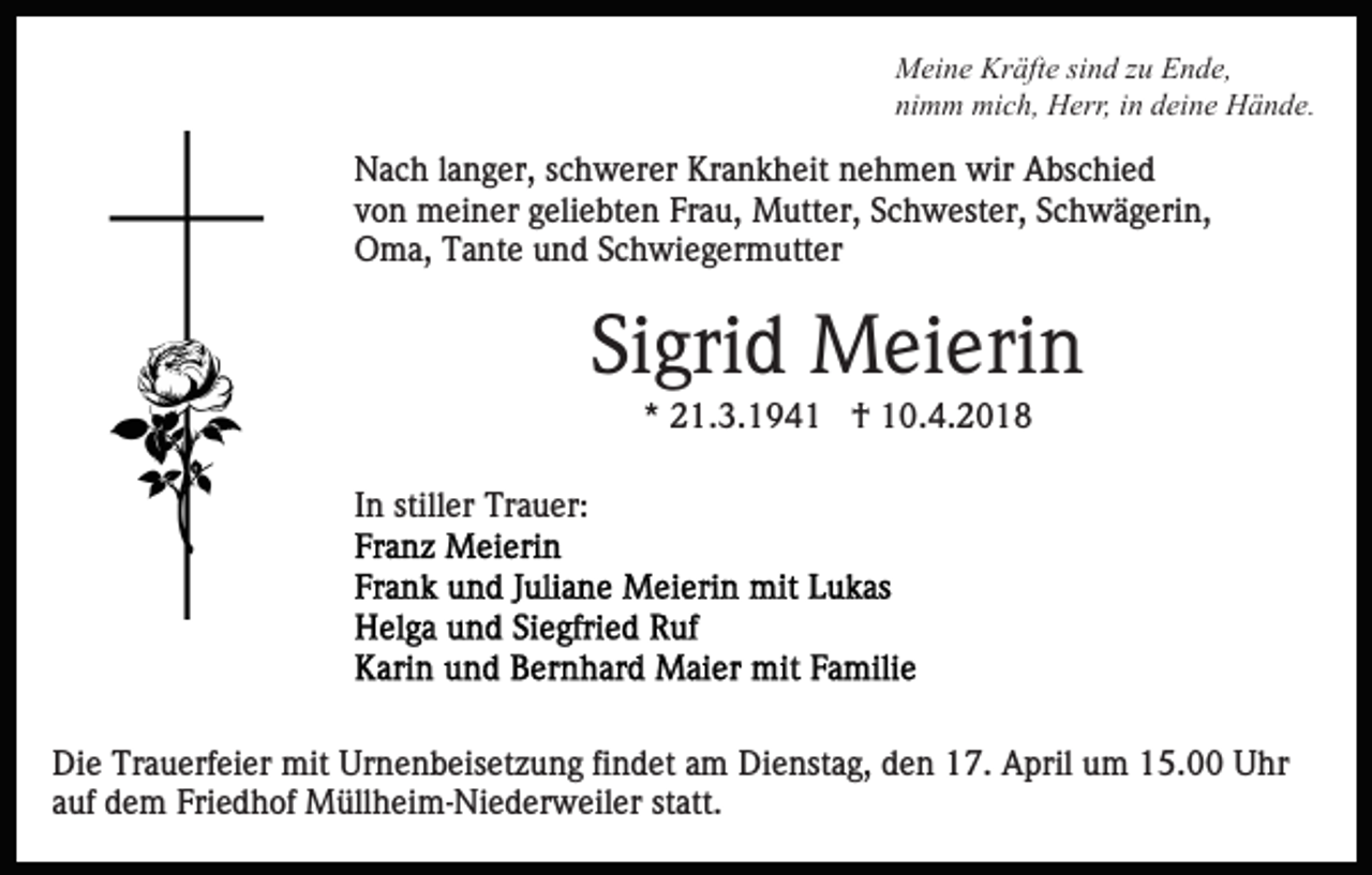 <p>Kräfte<br />MMeine<br />ei n e Kr<br />äft e sisind<br />n d z zu<br />u EEnde,<br />n d e,<br />nimm<br />ni<br />m m mich,<br />mi c h, Herr,<br />H err, iin<br />n ddeine<br />ei n e Hände.<br />H ä n d e.</p><p>NNach<br />a c h l alanger,<br />n g er, s schwerer<br />c h w er er KKrankheit<br />r a n k h eit nehmen<br />n e h m e n wir<br />wir Abschied<br />A bs c hi e d<br />vvon<br />o n meiner<br />m ei n er ggeliebten<br />eli e bt e n Frau,<br />Fr a u, Mutter,<br />M utt er, Schwester,<br />S c h w est er, Schwägerin,<br />S c h w ä g eri n,<br />OOma,<br />m a, TTante<br />a nt e uund<br />n d SSchwiegermutter<br />c h wi e g er m utt er</p><p>Sigrid<br />Si<br />gri d Meierin<br />M ei eri n<br />** 21.3.1941<br />2 1. 3. 1 9 4 1 †<br />† 10.4.2018<br />1 0. 4. 2 0 1 8</p><p>IInn stiller<br />still er Trauer:<br />Tr a u er:</p><p>Die<br />Di<br />e Tr<br />Trauerfeier<br />a u erf ei er mit<br />mit Ur<br />Urnenbeisetzung<br />n e n b eis et z u n g fifindet<br />n d et aam<br />m Dienstag,<br />D i e nst a g, den<br />d e n 17.<br />1 7. April<br />A pril um<br />u m 15.00<br />1 5. Uhr<br />U hr<br />a uf dem<br />d e m Friedhof<br />Fri e d h of Müllheim-Niederweiler<br />M üll h e i m- Ni e d er w eil er statt.<br />st att.<br />auf</p>