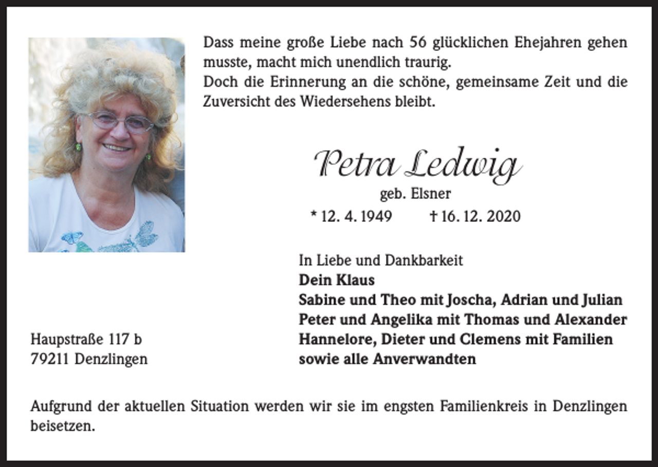 <p>Dass meine große Liebe nach 56 glücklichen Ehejahren gehen<br />musste, macht mich unendlich traurig.<br />Doch die Erinnerung an die schöne, gemeinsame Zeit und die<br />Zuversicht des Wiedersehens bleibt.</p><p>Petra Ledwig</p><p>geb. Elsner<br />* 12. 4. 1949<br />† 16. 12. 2020</p><p>Haupstraße 117 b<br />79211 Denzlingen</p><p>In Liebe und Dankbarkeit<br />Dein Klaus<br />Sabine und Theo mit Joscha, Adrian und Julian<br />Peter und Angelika mit Thomas und Alexander<br />Hannelore, Dieter und Clemens mit Familien<br />sowie alle Anverwandten</p><p>Aufgrund der aktuellen Situation werden wir sie im engsten Familienkreis in Denzlingen<br />beisetzen.</p>