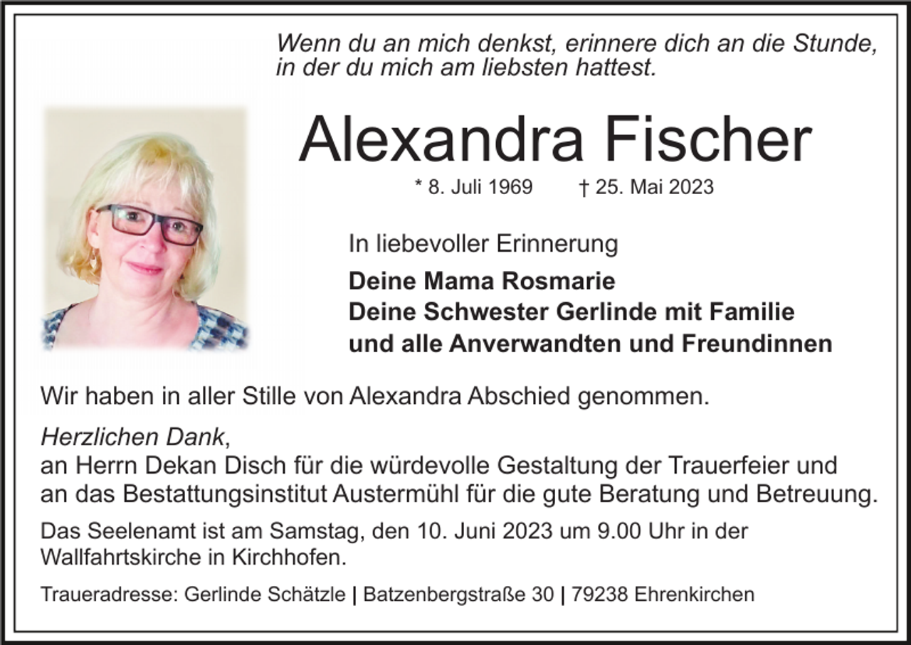 <p>Wenn du an mich denkst, erinnere dich an die Stunde,<br />in der du mich am liebsten hattest.</p><p>Alexandra Fischer<br />* 8. Juli 1969</p><p>† 25. Mai 2023</p><p>In liebevoller Erinnerung<br />Deine Mama Rosmarie<br />Deine Schwester Gerlinde mit Familie<br />und alle Anverwandten und Freundinnen<br />Wir haben in aller Stille von Alexandra Abschied genommen.<br />Herzlichen Dank,<br />an Herrn Dekan Disch für die würdevolle Gestaltung der Trauerfeier und<br />an das Bestattungsinstitut Austermühl für die gute Beratung und Betreuung.<br />Das Seelenamt ist am Samstag, den 10. Juni 2023 um 9.00 Uhr in der<br />Wallfahrtskirche in Kirchhofen.<br />Traueradresse: Gerlinde Schätzle | Batzenbergstraße 30 | 79238 Ehrenkirchen</p>