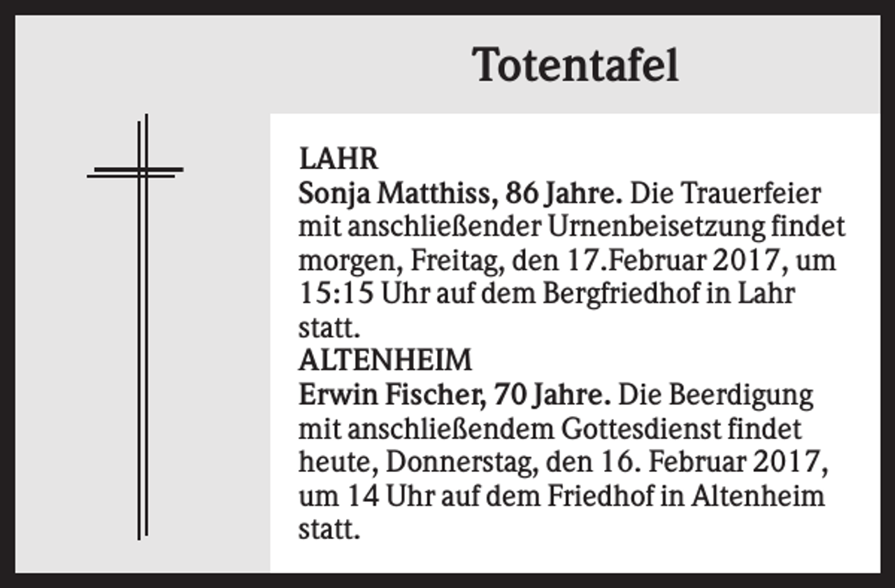 <p>Totentafel<br />LAHR<br />Sonja Matthiss, 86 Jahre. Die Trauerfeier<br />mit anschließender Urnenbeisetzung findet<br />morgen, Freitag, den 17.Februar 2017, um<br />15:15 Uhr auf dem Bergfriedhof in Lahr<br />statt.<br />ALTENHEIM<br />Erwin Fischer, 70 Jahre. Die Beerdigung<br />mit anschließendem Gottesdienst findet<br />heute, Donnerstag, den 16. Februar 2017,<br />um 14 Uhr auf dem Friedhof in Altenheim<br />statt.</p>