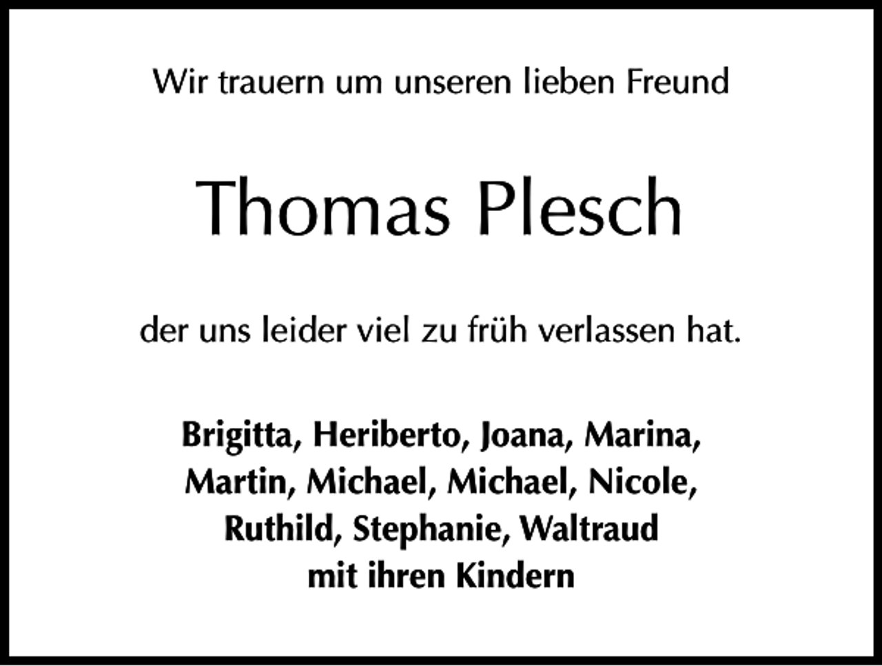 <p>Wir trauern um unseren lieben Freund</p><p>Thomas Plesch<br />der uns leider viel zu früh verlassen hat.<br />Brigitta, Heriberto, Joana, Marina,<br />Martin, Michael, Michael, Nicole,<br />Ruthild, Stephanie, Waltraud<br />mit ihren Kindern</p>