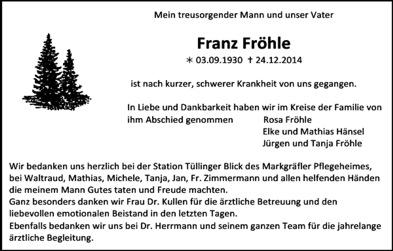 <p>Mein<br />treusorgender<br />Mann<br />und<br />unser<br />Vater</p><p>Franz<br />Fröhle</p><p><br />03.09.1930</p><p><br />24.12.2014</p><p>Tod082.eps</p><p>ist<br />nach<br />kurzer,<br />schwerer<br />Krankheit<br />von<br />uns<br />gegangen.</p><p>In<br />Liebe<br />und<br />Dankbarkeit<br />haben<br />wir<br />im<br />Kreise<br />der<br />Familie<br />von</p><p>ihm<br />Abschied<br />genommen</p><p>Rosa<br />Fröhle</p><p>Tod084</p><p>Tod083</p><p>Elke<br />und<br />Tod085.eps<br />Mathias<br />Hänsel</p><p>Jürgen<br />und<br />Tanja<br />Fröhle</p><p>Wir<br />bedanken<br />uns<br />herzlich<br />bei<br />der<br />Station<br />Tüllinger<br />Blick<br />des<br />Markgräfler<br />Pflegeheimes,</p><p>64<br />bei<br />Waltraud,<br />Mathias,<br />Michele,<br />Tanja,<br />Jan,<br />Fr.<br />Zimmermann<br />und<br />allen<br />helfenden<br />Händen</p><p>TRAUERANZEIGEN<br />(Stand 05/05)<br />die<br />meinem<br />Mann<br />Gutes<br />taten<br />und<br />Freude<br />machten.</p><p>Ganz<br />besonders<br />danken<br />wir<br />Frau<br />Dr.<br />Kullen<br />für<br />die<br />ärztliche<br />Betreuung<br />und<br />den</p><p>liebevollen<br />emotionalen<br />Beistand<br />in<br />den<br />letzten<br />Tagen.</p><p>Ebenfalls<br />bedanken<br />wir<br />uns<br />bei<br />Dr.<br />Herrmann<br />und<br />seinem<br />ganzen<br />Team<br />für<br />die<br />jahrelange</p><p>ärztliche<br />Begleitung.</p>