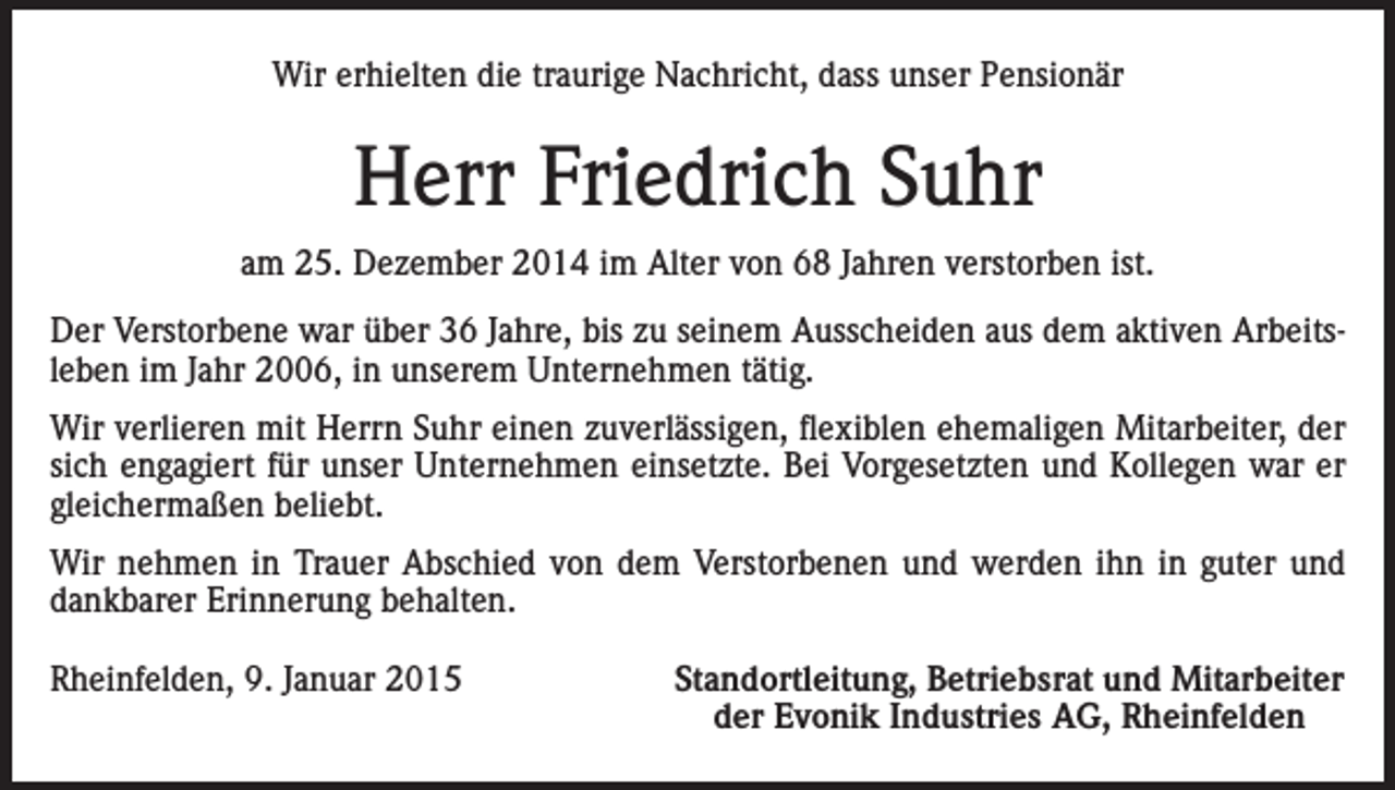 <p>Wir erhielten die traurige Nachricht, dass unser Pensionär</p><p>Herr Friedrich Suhr<br />am 25. Dezember 2014 im Alter von 68 Jahren verstorben ist.<br />Der Verstorbene war über 36 Jahre, bis zu seinem Ausscheiden aus dem aktiven Arbeitsleben im Jahr 2006, in unserem Unternehmen tätig.<br />Wir verlieren mit Herrn Suhr einen zuverlässigen, flexiblen ehemaligen Mitarbeiter, der<br />sich engagiert für unser Unternehmen einsetzte. Bei Vorgesetzten und Kollegen war er<br />gleichermaßen beliebt.<br />Wir nehmen in Trauer Abschied von dem Verstorbenen und werden ihn in guter und<br />dankbarer Erinnerung behalten.<br />Rheinfelden, 9. Januar 2015</p><p>Standortleitung, Betriebsrat und Mitarbeiter<br />der Evonik Industries AG, Rheinfelden</p>
