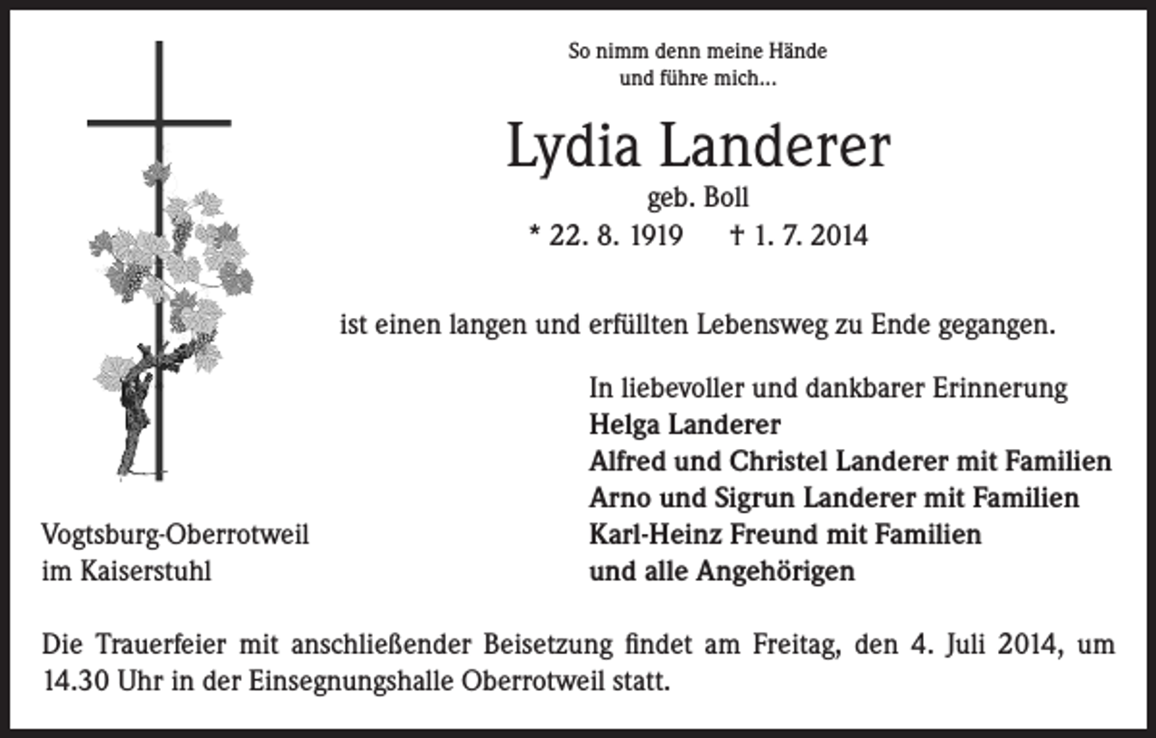 <p>So nimm denn meine Hände<br />und führe mich...</p><p>Lydia Landerer<br />geb. Boll<br />* 22. 8. 1919 † 1. 7. 2014</p><p>ist einen langen und erfüllten Lebensweg zu Ende gegangen.</p><p>Vogtsburg-Oberrotweil<br />im Kaiserstuhl</p><p>In liebevoller und dankbarer Erinnerung<br />Helga Landerer<br />Alfred und Christel Landerer mit Familien<br />Arno und Sigrun Landerer mit Familien<br />Karl-Heinz Freund mit Familien<br />und alle Angehörigen</p><p>Die Trauerfeier mit anschließender Beisetzung findet am Freitag, den 4. Juli 2014, um<br />14.30 Uhr in der Einsegnungshalle Oberrotweil statt.</p>