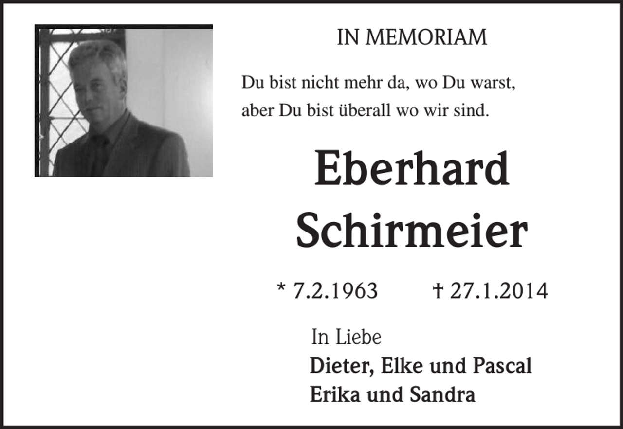 <p>IN MEMORIAM<br />Du bist nicht mehr da, wo Du warst,<br />aber Du bist überall wo wir sind.</p><p>Eberhard<br />Schirmeier<br />* 7.2.1963</p><p>† 27.1.2014</p><p>In Liebe<br />Dieter, Elke und Pascal<br />Erika und Sandra</p>
