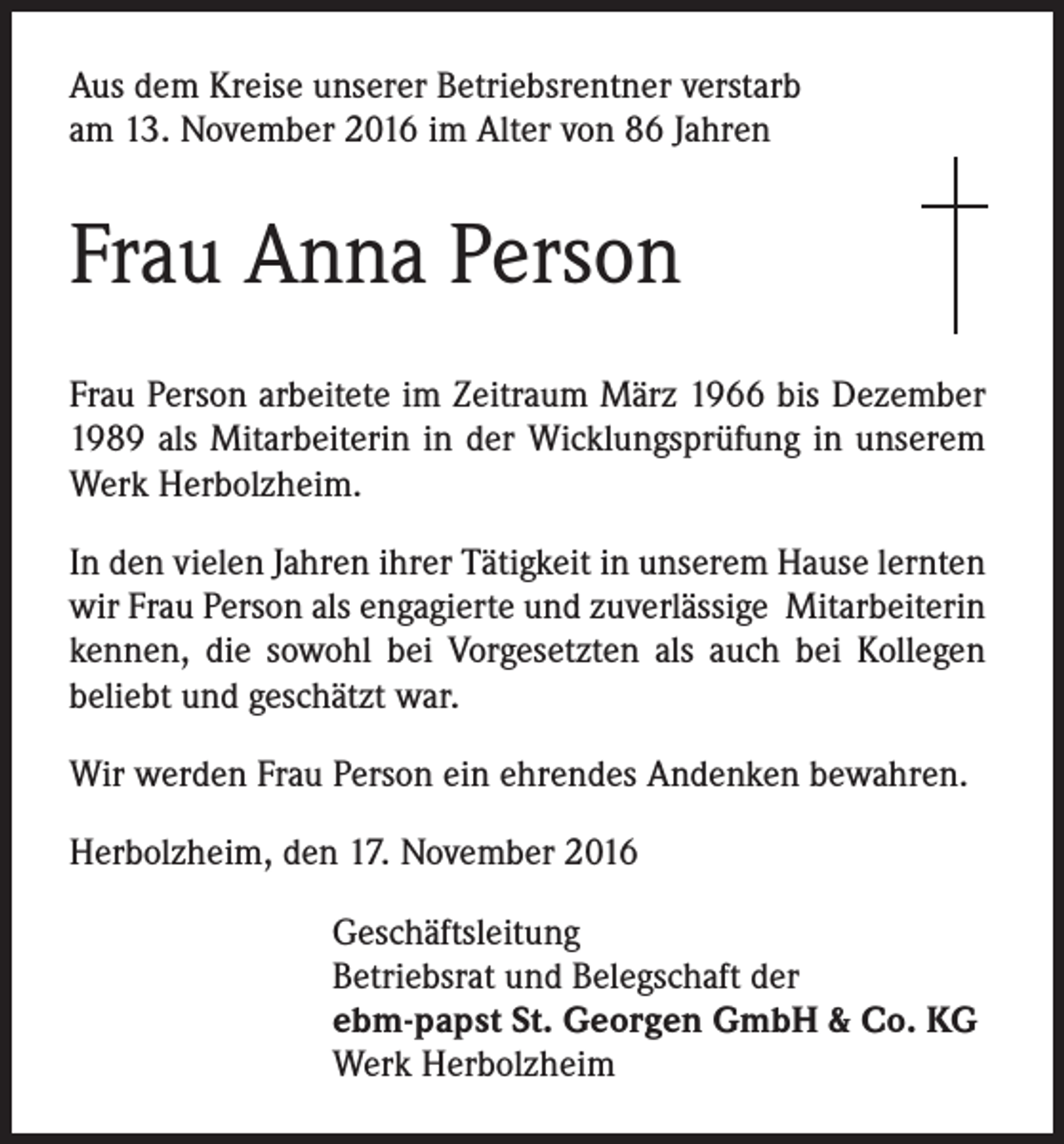 <p>Aus dem Kreise unserer Betriebsrentner verstarb<br />am 13. November 2016 im Alter von 86 Jahren</p><p>Frau Anna Person<br />Frau Person arbeitete im Zeitraum März 1966 bis Dezember<br />1989 als Mitarbeiterin in der Wicklungsprüfung in unserem<br />Werk Herbolzheim.<br />In den vielen Jahren ihrer Tätigkeit in unserem Hause lernten<br />wir Frau Person als engagierte und zuverlässige Mitarbeiterin<br />kennen, die sowohl bei Vorgesetzten als auch bei Kollegen<br />beliebt und geschätzt war.<br />Wir werden Frau Person ein ehrendes Andenken bewahren.<br />Herbolzheim, den 17. November 2016<br />Geschäftsleitung<br />Betriebsrat und Belegschaft der<br />ebm-papst St. Georgen GmbH &amp; Co. KG<br />Werk Herbolzheim</p>