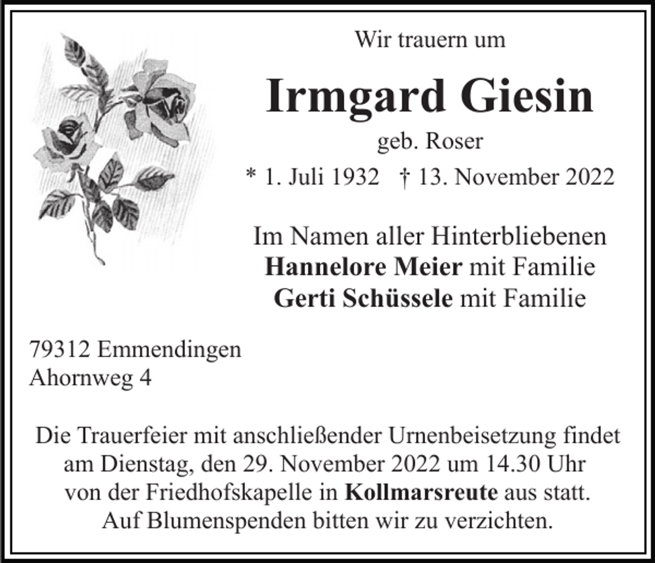 <p>Wir trauern um</p><p>Irmgard Giesin<br />geb. Roser<br />* 1. Juli 1932 † 13. November 2022</p><p>Im Namen aller Hinterbliebenen<br />Hannelore Meier mit Familie<br />Gerti Schüssele mit Familie<br />79312 Emmendingen<br />Ahornweg 4<br />Die Trauerfeier mit anschließender Urnenbeisetzung findet<br />am Dienstag, den 29. November 2022 um 14.30 Uhr<br />von der Friedhofskapelle in Kollmarsreute aus statt.<br />Auf Blumenspenden bitten wir zu verzichten.</p>
