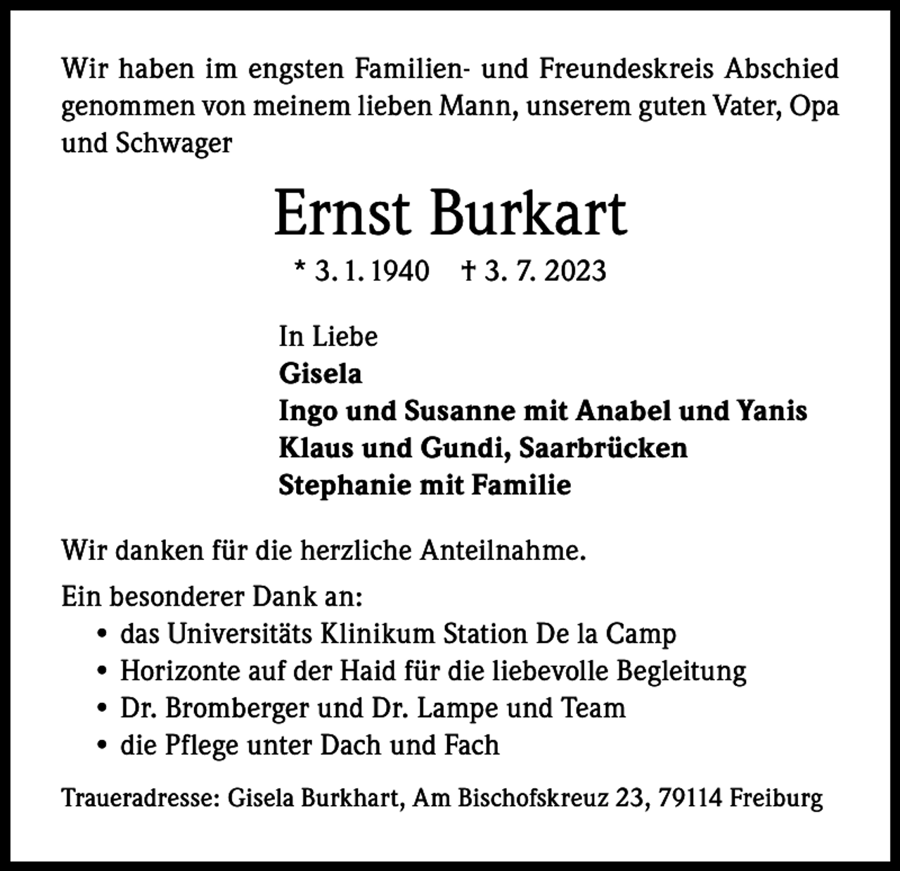 <p>Wir haben im engsten Familien- und Freundeskreis Abschied<br />genommen von meinem lieben Mann, unserem guten Vater, Opa<br />und Schwager</p><p>Ernst Burkart<br />* 3. 1. 1940 † 3. 7. 2023<br />In Liebe<br />Gisela<br />Ingo und Susanne mit Anabel und Yanis<br />Klaus und Gundi, Saarbrücken<br />Stephanie mit Familie<br />Wir danken für die herzliche Anteilnahme.<br />Ein besonderer Dank an:<br />• das Universitäts Klinikum Station De la Camp<br />• Horizonte auf der Haid für die liebevolle Begleitung<br />• Dr. Bromberger und Dr. Lampe und Team<br />• die Pflege unter Dach und Fach<br />Traueradresse: Gisela Burkhart, Am Bischofskreuz 23, 79114 Freiburg</p>