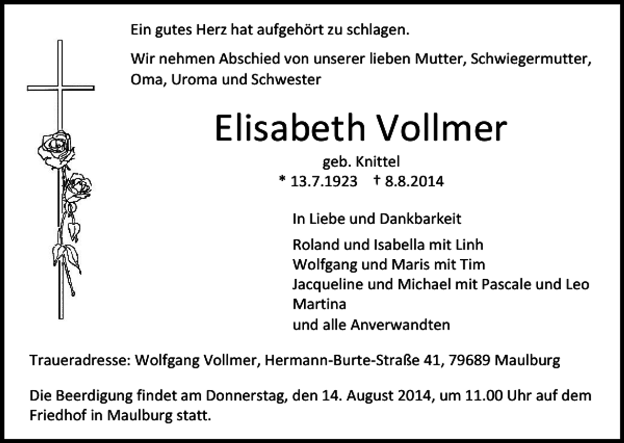 <p>Ein gutes Herz hat aufgehört zu schlagen.<br />Wir nehmen Abschied von unserer lieben Mutter, Schwiegermutter,<br />Oma, Uroma und Schwester</p><p>Elisabeth Vollmer<br />geb. Knittel<br />* 13.7.1923 † 8.8.2014</p><p>In Liebe und Dankbarkeit<br />Roland und Isabella mit Linh<br />Wolfgang und Maris mit Tim<br />Jacqueline und Michael mit Pascale und Leo<br />Martina<br />und alle Anverwandten<br />Traueradresse: Wolfgang Vollmer, Hermann-Burte-Straße 41, 79689 Maulburg<br />Die Beerdigung findet am Donnerstag, den 14. August 2014, um 11.00 Uhr auf dem<br />Friedhof in Maulburg statt.</p>