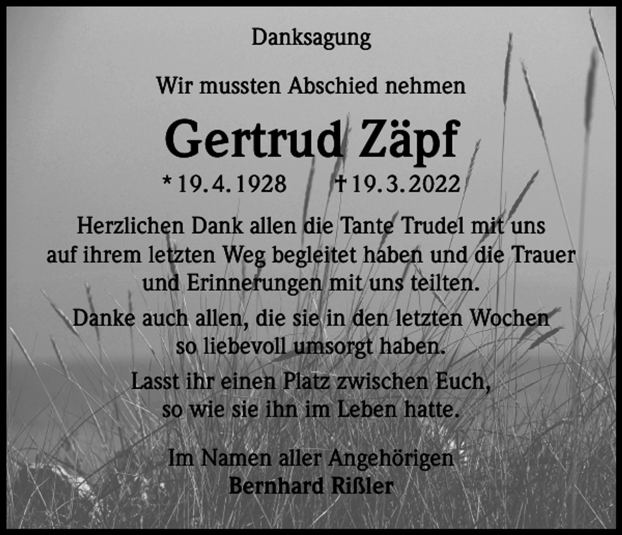 <p>Danksagung<br />Wir mussten Abschied nehmen</p><p>Gertrud Zäpf</p><p>* 19. 4. 1928 † 19. 3. 2022<br />Herzlichen Dank allen die Tante Trudel mit uns<br />auf ihrem letzten Weg begleitet haben und die Trauer<br />und Erinnerungen mit uns teilten.<br />Danke auch allen, die sie in den letzten Wochen<br />so liebevoll umsorgt haben.<br />Lasst ihr einen Platz zwischen Euch,<br />so wie sie ihn im Leben hatte.<br />Im Namen aller Angehörigen<br />Bernhard Rißler</p>