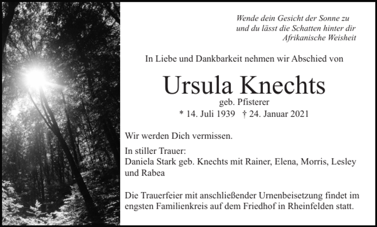 <p>Wende dein Gesicht der Sonne zu<br />und du lässt die Schatten hinter dir<br />Afrikanische Weisheit</p><p>In Liebe und Dankbarkeit nehmen wir Abschied von</p><p>Ursula Knechts<br />geb. Pfisterer<br />* 14. Juli 1939 † 24. Januar 2021</p><p>Wir werden Dich vermissen.<br />In stiller Trauer:<br />Daniela Stark geb. Knechts mit Rainer, Elena, Morris, Lesley<br />und Rabea<br />Die Trauerfeier mit anschließender Urnenbeisetzung findet im<br />engsten Familienkreis auf dem Friedhof in Rheinfelden statt.</p>