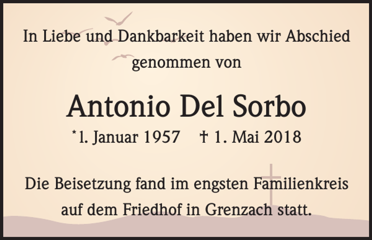 <p>In Liebe und Dankbarkeit haben wir Abschied<br />genommen von</p><p>Antonio Del Sorbo<br />*</p><p>l. Januar 1957</p><p>† 1. Mai 2018</p><p>Die Beisetzung fand im engsten Familienkreis<br />auf dem Friedhof in Grenzach statt.</p>