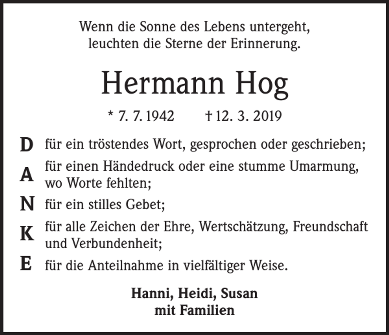 <p>Wenn die Sonne des Lebens untergeht,<br />leuchten die Sterne der Erinnerung.</p><p>Hermann Hog<br />* 7. 7. 1942 † 12. 3. 2019</p><p>D<br />A<br />N<br />K<br />E</p><p>für ein tröstendes Wort, gesprochen oder geschrieben;<br />für einen Händedruck oder eine stumme Umarmung,<br />wo Worte fehlten;<br />für ein stilles Gebet;<br />für alle Zeichen der Ehre, Wertschätzung, Freundschaft<br />und Verbundenheit;<br />für die Anteilnahme in vielfältiger Weise.<br />Hanni, Heidi, Susan<br />mit Familien</p>