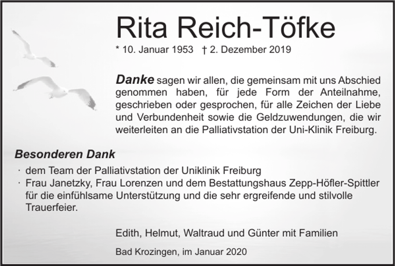 <p>Rita Reich-Töfke<br />* 10. Januar 1953 † 2. Dezember 2019</p><p>Danke sagen wir allen, die gemeinsam mit uns Abschied<br />genommen haben, für jede Form der Anteilnahme,<br />geschrieben oder gesprochen, für alle Zeichen der Liebe<br />und Verbundenheit sowie die Geldzuwendungen, die wir<br />weiterleiten an die Palliativstation der Uni-Klinik Freiburg.<br />Besonderen Dank<br />∙ dem Team der Palliativstation der Uniklinik Freiburg<br />∙ Frau Janetzky, Frau Lorenzen und dem Bestattungshaus Zepp-Höfler-Spittler<br />für die einfühlsame Unterstützung und die sehr ergreifende und stilvolle<br />Trauerfeier.<br />Edith, Helmut, Waltraud und Günter mit Familien<br />Bad Krozingen, im Januar 2020</p>