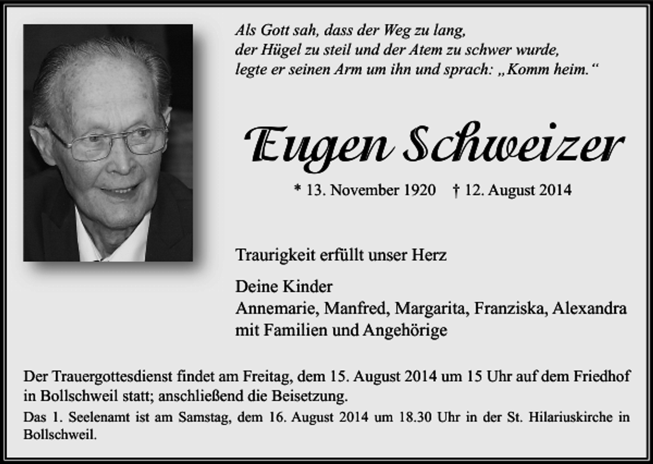 <p>Als Gott sah, dass der Weg zu lang,<br />der Hügel zu steil und der Atem zu schwer wurde,<br />legte er seinen Arm um ihn und sprach: „Komm heim.“</p><p>Eugen Schweizer<br />* 13. November 1920</p><p>† 12. August 2014</p><p>Traurigkeit erfüllt unser Herz<br />Deine Kinder<br />Annemarie, Manfred, Margarita, Franziska, Alexandra<br />mit Familien und Angehörige<br />Der Trauergottesdienst findet am Freitag, dem 15. August 2014 um 15 Uhr auf dem Friedhof<br />in Bollschweil statt; anschließend die Beisetzung.<br />Das 1. Seelenamt ist am Samstag, dem 16. August 2014 um 18.30 Uhr in der St. Hilariuskirche in<br />Bollschweil.</p>