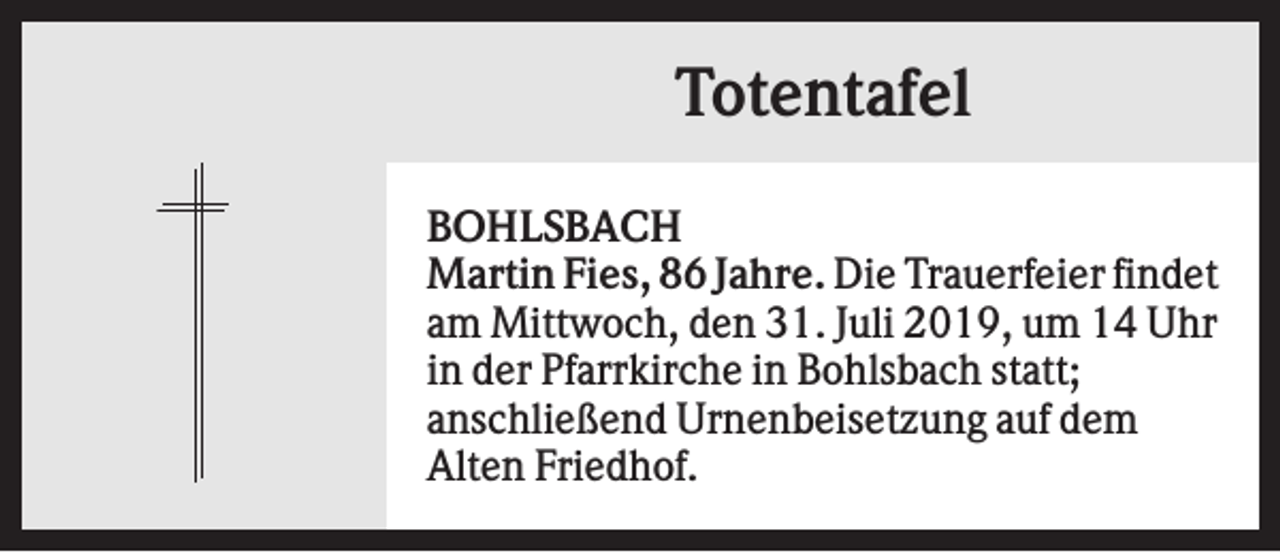 <p>Totentafel<br />BOHLSBACH<br />Martin Fies, 86 Jahre. Die Trauerfeier findet<br />am Mittwoch, den 31. Juli 2019, um 14 Uhr<br />in der Pfarrkirche in Bohlsbach statt;<br />anschließend Urnenbeisetzung auf dem<br />Alten Friedhof.</p>