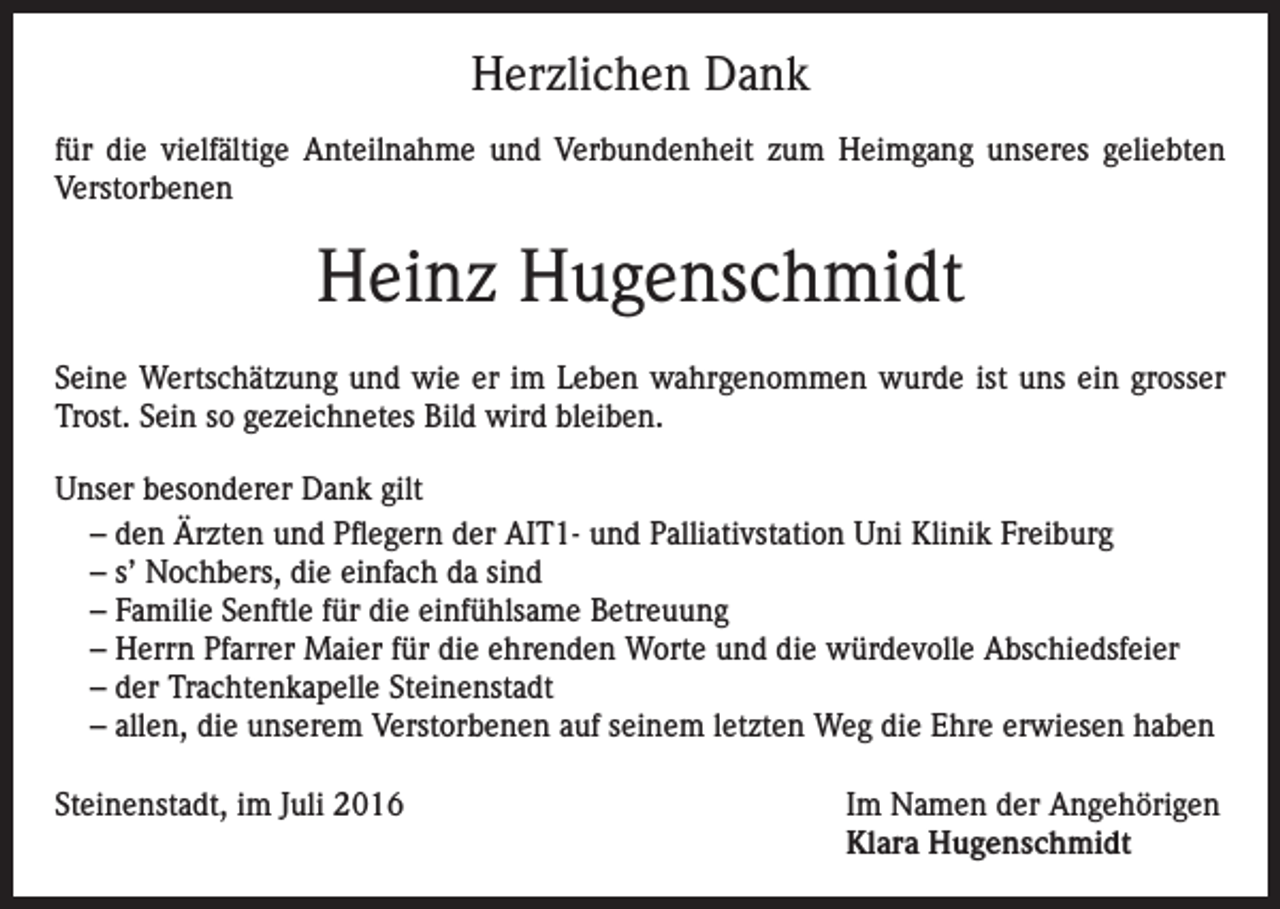 <p>Herzlichen Dank<br />für die vielfältige Anteilnahme und Verbundenheit zum Heimgang unseres geliebten<br />Verstorbenen</p><p>Heinz Hugenschmidt<br />Seine Wertschätzung und wie er im Leben wahrgenommen wurde ist uns ein grosser<br />Trost. Sein so gezeichnetes Bild wird bleiben.<br />Unser besonderer Dank gilt<br />– den Ärzten und Pflegern der AIT1- und Palliativstation Uni Klinik Freiburg<br />– s’ Nochbers, die einfach da sind<br />– Familie Senftle für die einfühlsame Betreuung<br />– Herrn Pfarrer Maier für die ehrenden Worte und die würdevolle Abschiedsfeier<br />– der Trachtenkapelle Steinenstadt<br />– allen, die unserem Verstorbenen auf seinem letzten Weg die Ehre erwiesen haben<br />Steinenstadt, im Juli 2016 Im Namen der Angehörigen<br />Klara Hugenschmidt</p>