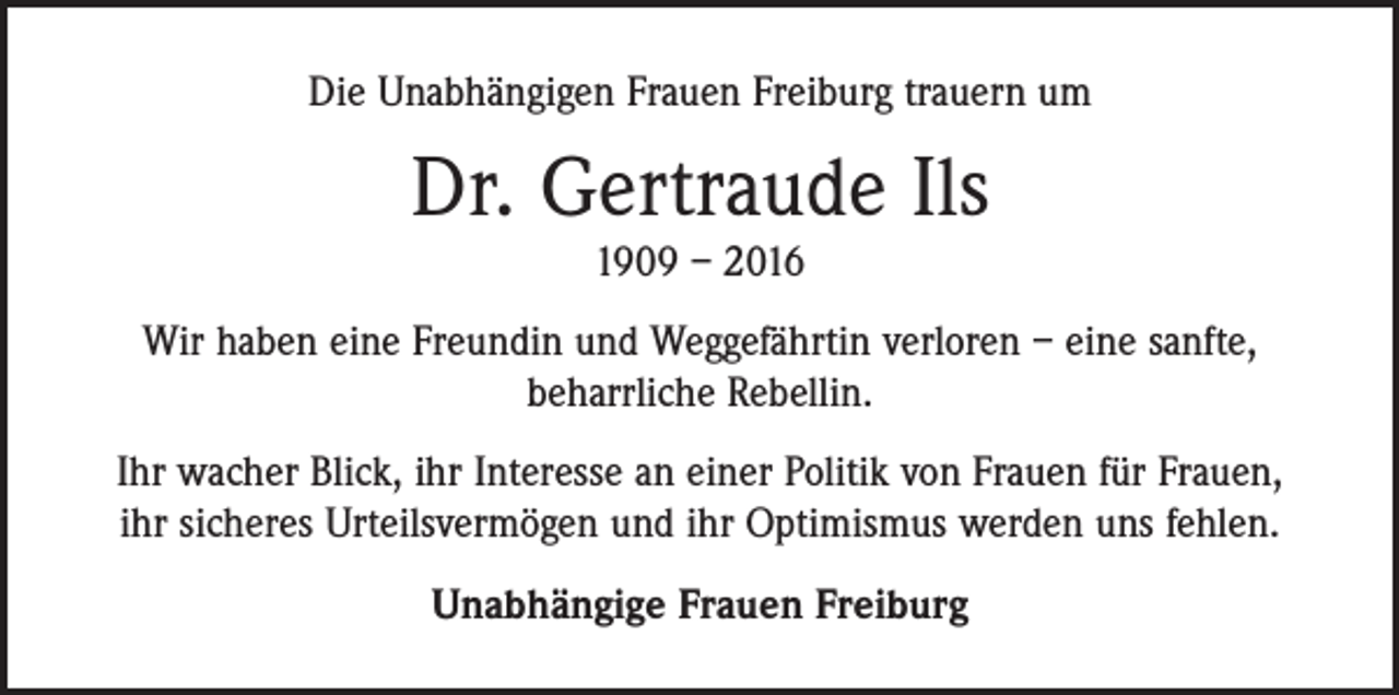 <p>Die Unabhängigen Frauen Freiburg trauern um</p><p>Dr. Gertraude Ils<br />1909 – 2016</p><p>Wir haben eine Freundin und Weggefährtin verloren – eine sanfte,<br />beharrliche Rebellin.<br />Ihr wacher Blick, ihr Interesse an einer Politik von Frauen für Frauen,<br />ihr sicheres Urteilsvermögen und ihr Optimismus werden uns fehlen.<br />Unabhängige Frauen Freiburg</p>
