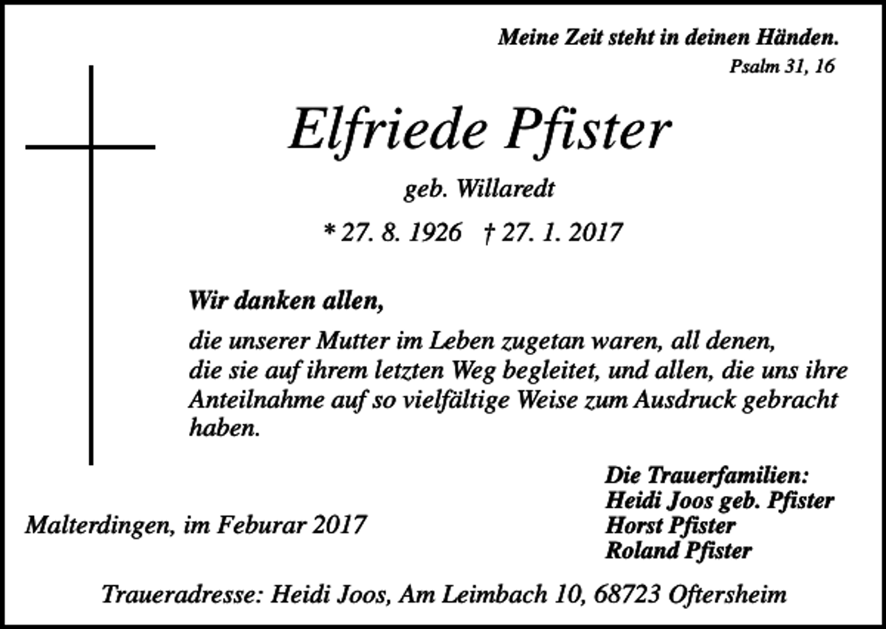 <p>Meine Zeit steht in deinen Händen.<br />Psalm 31, 16</p><p>Elfriede Pfister<br />geb. Willaredt<br />* 27. 8. 1926 † 27. 1. 2017<br />Wir danken allen,<br />die unserer Mutter im Leben zugetan waren, all denen,<br />die sie auf ihrem letzten Weg begleitet, und allen, die uns ihre<br />Anteilnahme auf so vielfältige Weise zum Ausdruck gebracht<br />haben.</p><p>Malterdingen, im Feburar 2017</p><p>Die Trauerfamilien:<br />Heidi Joos geb. Pfister<br />Horst Pfister<br />Roland Pfister</p><p>Traueradresse: Heidi Joos, Am Leimbach 10, 68723 Oftersheim</p>