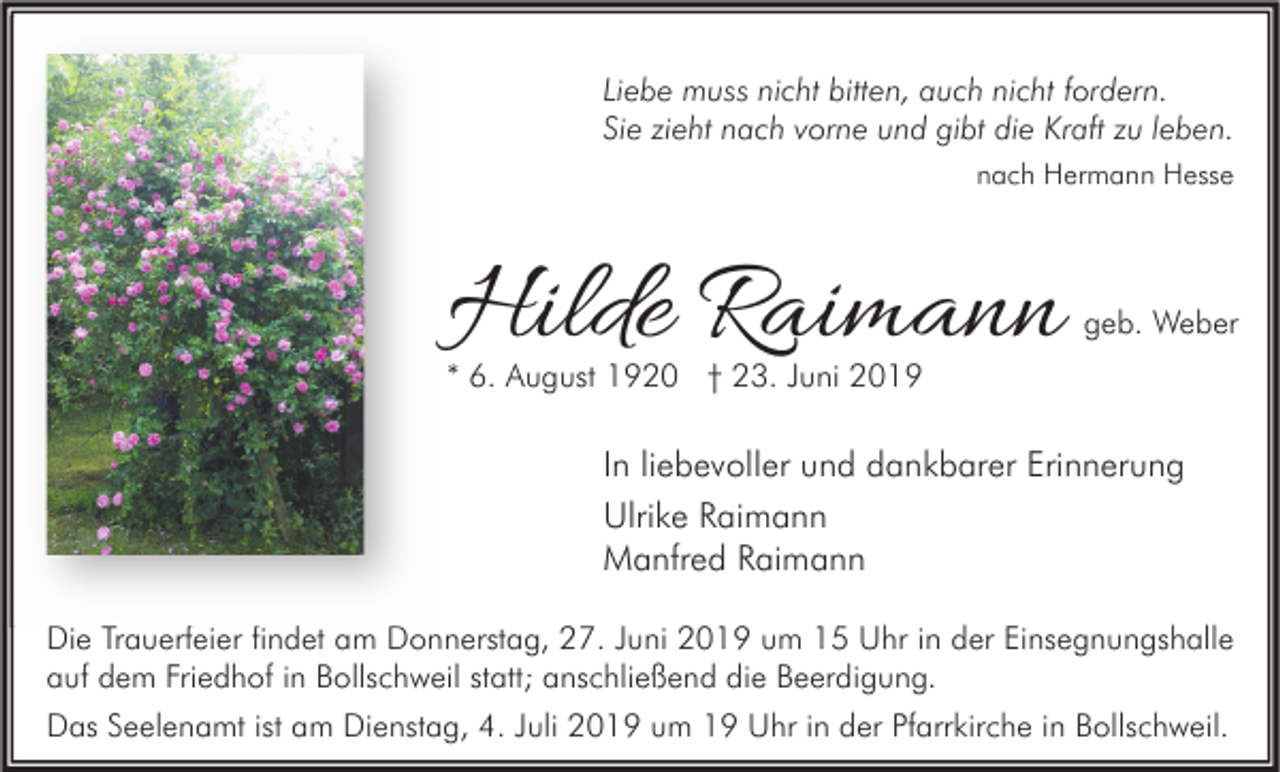 <p>Liebe muss nicht bitten, auch nicht fordern.<br />Sie zieht nach vorne und gibt die Kraft zu leben.<br />nach Hermann Hesse</p><p>Hilde Raimann</p><p>geb. Weber</p><p>* 6. August 1920 † 23. Juni 2019</p><p>In liebevoller und dankbarer Erinnerung<br />Ulrike Raimann<br />Manfred Raimann<br />Die Trauerfeier findet am Donnerstag, 27. Juni 2019 um 15 Uhr in der Einsegnungshalle<br />auf dem Friedhof in Bollschweil statt; anschließend die Beerdigung.<br />Das Seelenamt ist am Dienstag, 4. Juli 2019 um 19 Uhr in der Pfarrkirche in Bollschweil.</p>