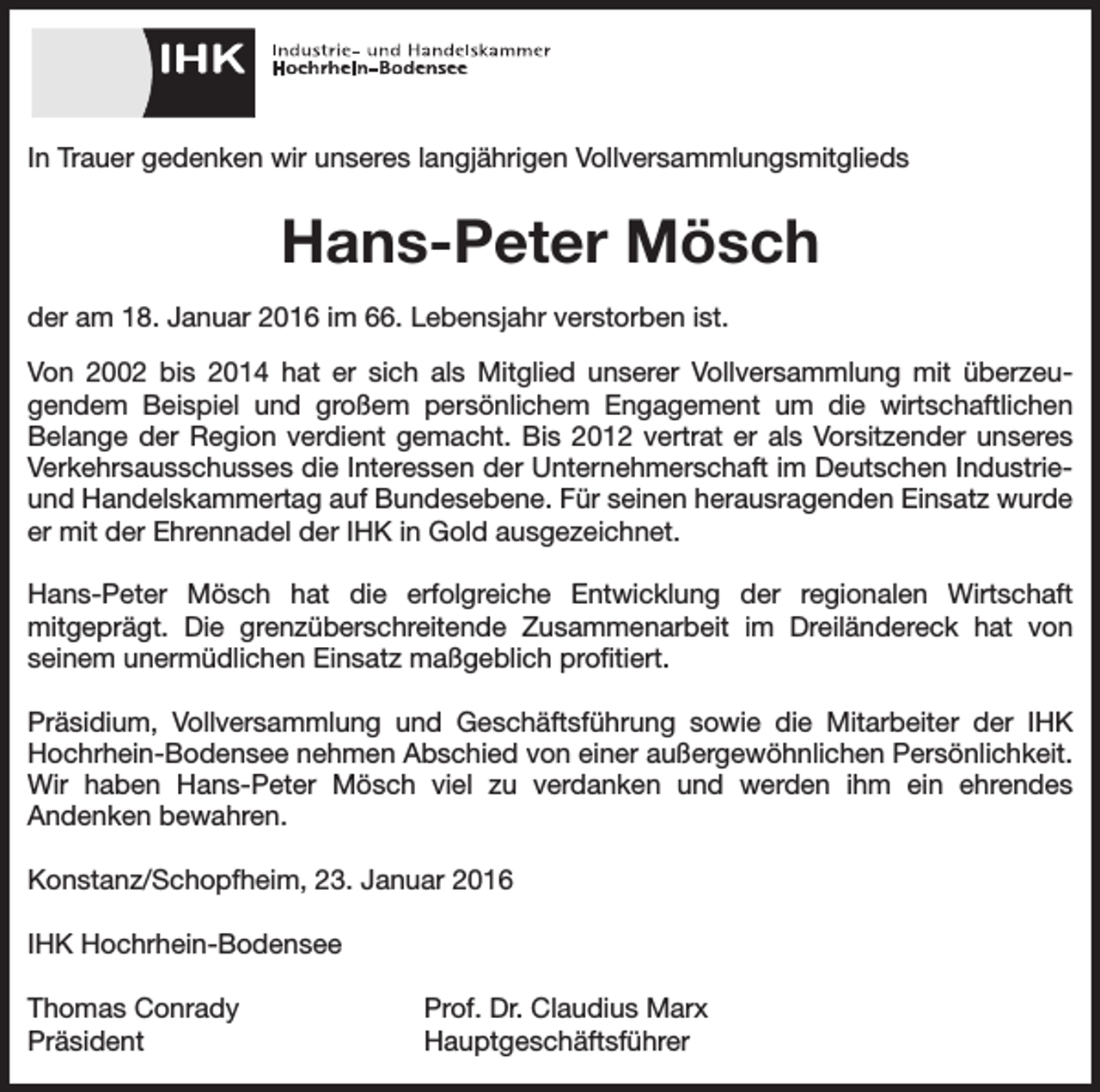 <p>In Trauer gedenken wir unseres langjährigen Vollversammlungsmitglieds</p><p>Hans-Peter Mösch<br />der am 18. Januar 2016 im 66. Lebensjahr verstorben ist.<br />Von 2002 bis 2014 hat er sich als Mitglied unserer Vollversammlung mit überzeugendem Beispiel und großem persönlichem Engagement um die wirtschaftlichen<br />Belange der Region verdient gemacht. Bis 2012 vertrat er als Vorsitzender unseres<br />Verkehrsausschusses die Interessen der Unternehmerschaft im Deutschen Industrieund Handelskammertag auf Bundesebene. Für seinen herausragenden Einsatz wurde<br />er mit der Ehrennadel der IHK in Gold ausgezeichnet.<br />Hans-Peter Mösch hat die erfolgreiche Entwicklung der regionalen Wirtschaft<br />mitgeprägt. Die grenzüberschreitende Zusammenarbeit im Dreiländereck hat von<br />seinem unermüdlichen Einsatz maßgeblich profitiert.<br />Präsidium, Vollversammlung und Geschäftsführung sowie die Mitarbeiter der IHK<br />Hochrhein-Bodensee nehmen Abschied von einer außergewöhnlichen Persönlichkeit.<br />Wir haben Hans-Peter Mösch viel zu verdanken und werden ihm ein ehrendes<br />Andenken bewahren.<br />Konstanz/Schopfheim, 23. Januar 2016<br />IHK Hochrhein-Bodensee<br />Thomas Conrady<br />Prof. Dr. Claudius Marx<br />Präsident Hauptgeschäftsführer</p>