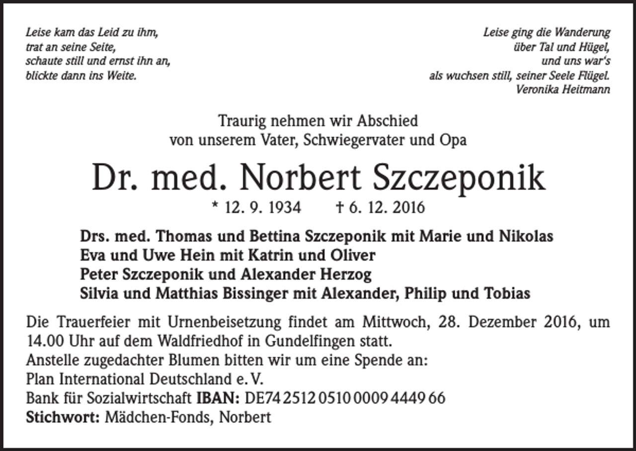 <p>Leise kam das Leid zu ihm,<br />trat an seine Seite,<br />schaute still und ernst ihn an,<br />blickte dann ins Weite.</p><p>Leise ging die Wanderung<br />über Tal und Hügel,<br />und uns war‘s<br />als wuchsen still, seiner Seele Flügel.<br />Veronika Heitmann</p><p>Traurig nehmen wir Abschied<br />von unserem Vater, Schwiegervater und Opa</p><p>Dr. med. Norbert Szczeponik<br />* 12. 9. 1934 † 6. 12. 2016</p><p>Drs. med. Thomas und Bettina Szczeponik mit Marie und Nikolas<br />Eva und Uwe Hein mit Katrin und Oliver<br />Peter Szczeponik und Alexander Herzog<br />Silvia und Matthias Bissinger mit Alexander, Philip und Tobias<br />Die Trauerfeier mit Urnenbeisetzung findet am Mittwoch, 28. Dezember 2016, um<br />14.00 Uhr auf dem Waldfriedhof in Gundelfingen statt.<br />Anstelle zugedachter Blumen bitten wir um eine Spende an:<br />Plan International Deutschland e. V.<br />Bank für Sozialwirtschaft IBAN: DE74 2512 051009 4449 66<br />Stichwort: Mädchen-Fonds, Norbert</p>