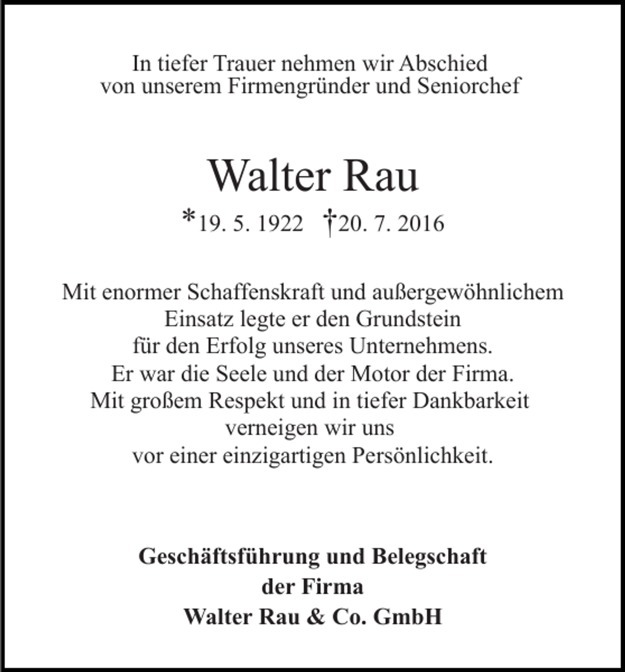<p>In tiefer Trauer nehmen wir Abschied<br />von unserem Firmengründer und Seniorchef</p><p>Walter Rau<br />*19. 5. 1922 †20. 7. 2016<br />Mit enormer Schaffenskraft und außergewöhnlichem<br />Einsatz legte er den Grundstein<br />für den Erfolg unseres Unternehmens.<br />Er war die Seele und der Motor der Firma.<br />Mit großem Respekt und in tiefer Dankbarkeit<br />verneigen wir uns<br />vor einer einzigartigen Persönlichkeit.</p><p>Geschäftsführung und Belegschaft<br />der Firma<br />Walter Rau &amp; Co. GmbH</p>