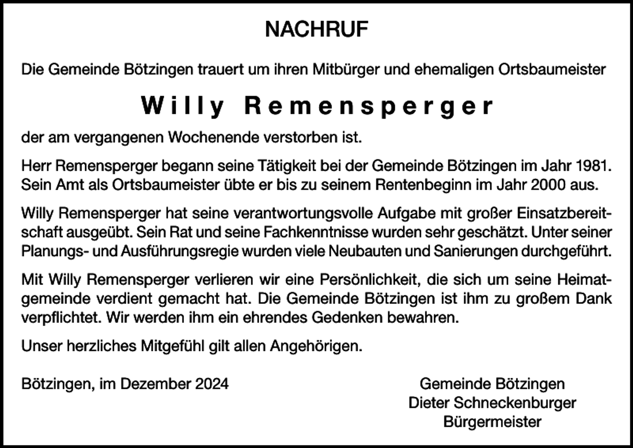 <p>NACHRUF<br />Die Gemeinde Bötzingen trauert um ihren Mitbürger und ehemaligen Ortsbaumeister</p><p>Willy Remensperger<br />der am vergangenen Wochenende verstorben ist.<br />Herr Remensperger begann seine Tätigkeit bei der Gemeinde Bötzingen im Jahr 1981.<br />Sein Amt als Ortsbaumeister übte er bis zu seinem Rentenbeginn im Jahr 2000 aus.<br />Willy Remensperger hat seine verantwortungsvolle Aufgabe mit großer Einsatzbereitschaft ausgeübt. Sein Rat und seine Fachkenntnisse wurden sehr geschätzt. Unter seiner<br />Planungs- und Ausführungsregie wurden viele Neubauten und Sanierungen durchgeführt.<br />Mit Willy Remensperger verlieren wir eine Persönlichkeit, die sich um seine Heimatgemeinde verdient gemacht hat. Die Gemeinde Bötzingen ist ihm zu großem Dank<br />verpflichtet. Wir werden ihm ein ehrendes Gedenken bewahren.<br />Unser herzliches Mitgefühl gilt allen Angehörigen.<br />Bötzingen, im Dezember 2024</p><p>Gemeinde Bötzingen<br />Dieter Schneckenburger<br />Bürgermeister</p>