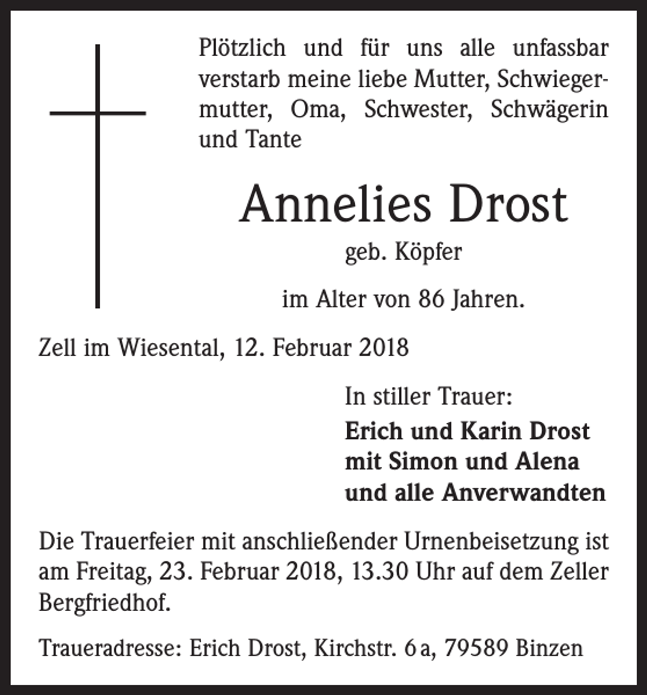 <p>Plötzlich und für uns alle unfassbar<br />verstarb meine liebe Mutter, Schwiegermutter, Oma, Schwester, Schwägerin<br />und Tante</p><p>Annelies Drost<br />geb. Köpfer</p><p>im Alter von 86 Jahren.<br />Zell im Wiesental, 12. Februar 2018<br />In stiller Trauer:<br />Erich und Karin Drost<br />mit Simon und Alena<br />und alle Anverwandten<br />Die Trauerfeier mit anschließender Urnenbeisetzung ist<br />am Freitag, 23. Februar 2018, 13.30 Uhr auf dem Zeller<br />Bergfriedhof.<br />Traueradresse: Erich Drost, Kirchstr. 6 a, 79589 Binzen</p>