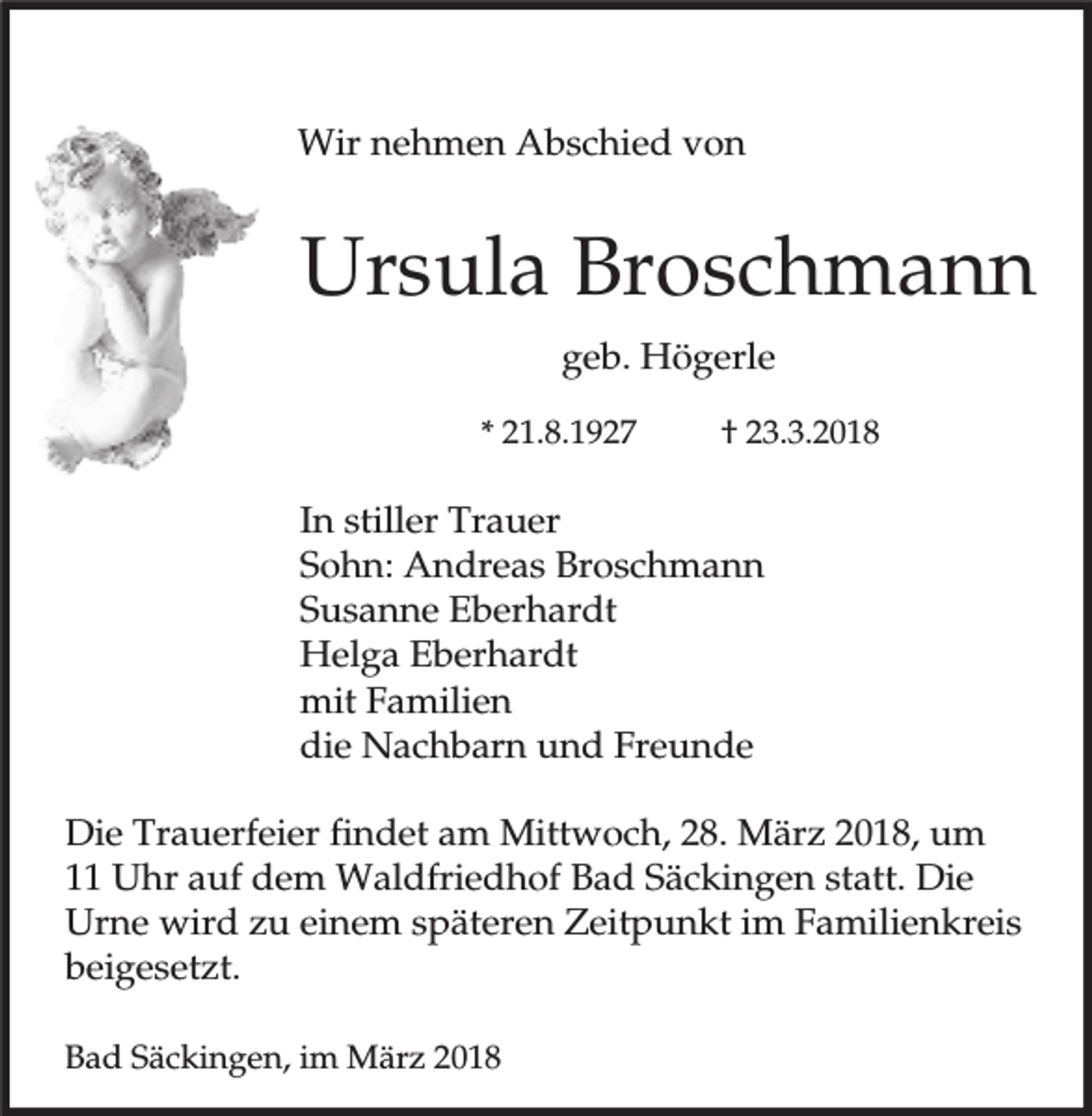 <p>Wir nehmen Abschied von</p><p>Ursula Broschmann<br />geb. Högerle<br />* 21.8.1927</p><p>† 23.3.2018</p><p>In stiller Trauer<br />Sohn: Andreas Broschmann<br />Susanne Eberhardt<br />Helga Eberhardt<br />mit Familien<br />die Nachbarn und Freunde<br />Die Trauerfeier findet am Mittwoch, 28. März 2018, um<br />11 Uhr auf dem Waldfriedhof Bad Säckingen statt. Die<br />Urne wird zu einem späteren Zeitpunkt im Familienkreis<br />beigesetzt.<br />Bad Säckingen, im März 2018</p>