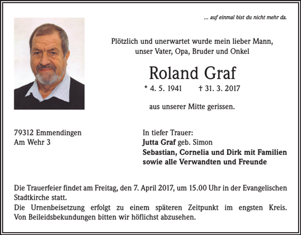 <p>... auf einmal bist du nicht mehr da.</p><p>Plötzlich und unerwartet wurde mein lieber Mann,<br />unser Vater, Opa, Bruder und Onkel</p><p>Roland Graf</p><p>* 4. 5. 1941 † 31. 3. 2017<br />aus unserer Mitte gerissen.<br />79312 Emmendingen<br />Am Wehr 3</p><p>In tiefer Trauer:<br />Jutta Graf geb. Simon<br />Sebastian, Cornelia und Dirk mit Familien<br />sowie alle Verwandten und Freunde</p><p>Die Trauerfeier findet am Freitag, den 7. April 2017, um 15.00 Uhr in der ­Evangelischen<br />­Stadtkirche statt.<br />Die Urnenbeisetzung erfolgt zu einem späteren Zeitpunkt im engsten Kreis.<br />Von ­Beileidsbekundungen bitten wir höflichst abzusehen.</p>