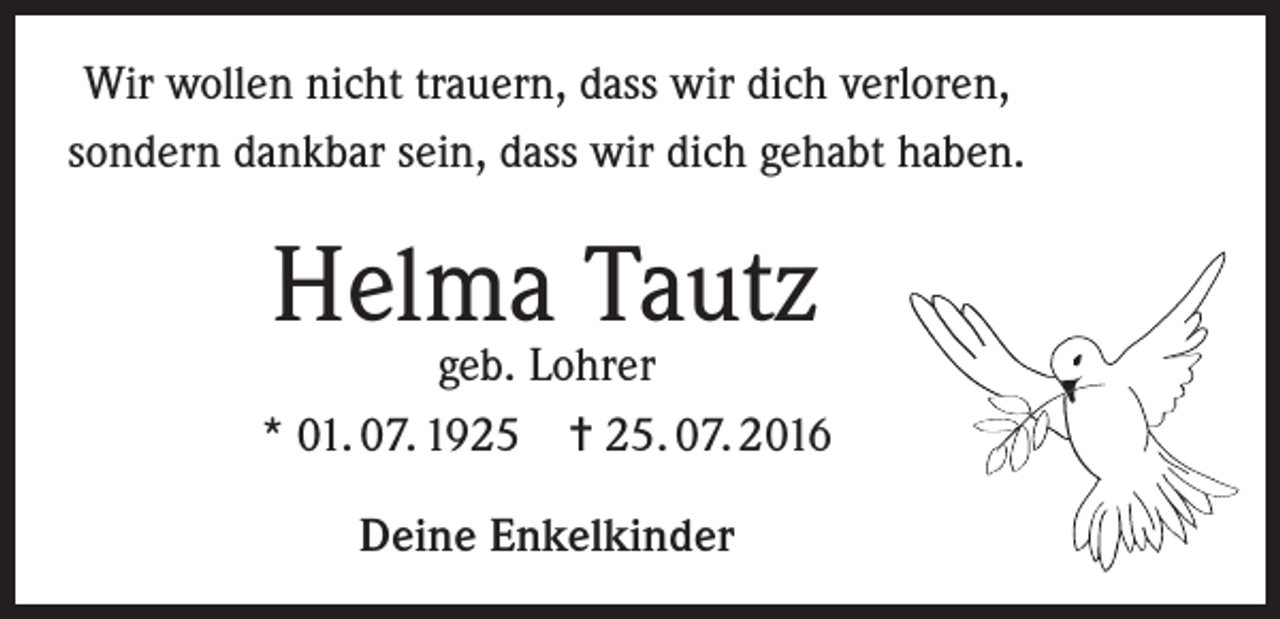 <p>Wir wollen nicht trauern, dass wir dich verloren,<br />sondern dankbar sein, dass wir dich gehabt haben.</p><p>Helma Tautz</p><p>geb. Lohrer<br />* 01. 07. 1925 = 25. 07. 2016<br />Deine Enkelkinder</p>