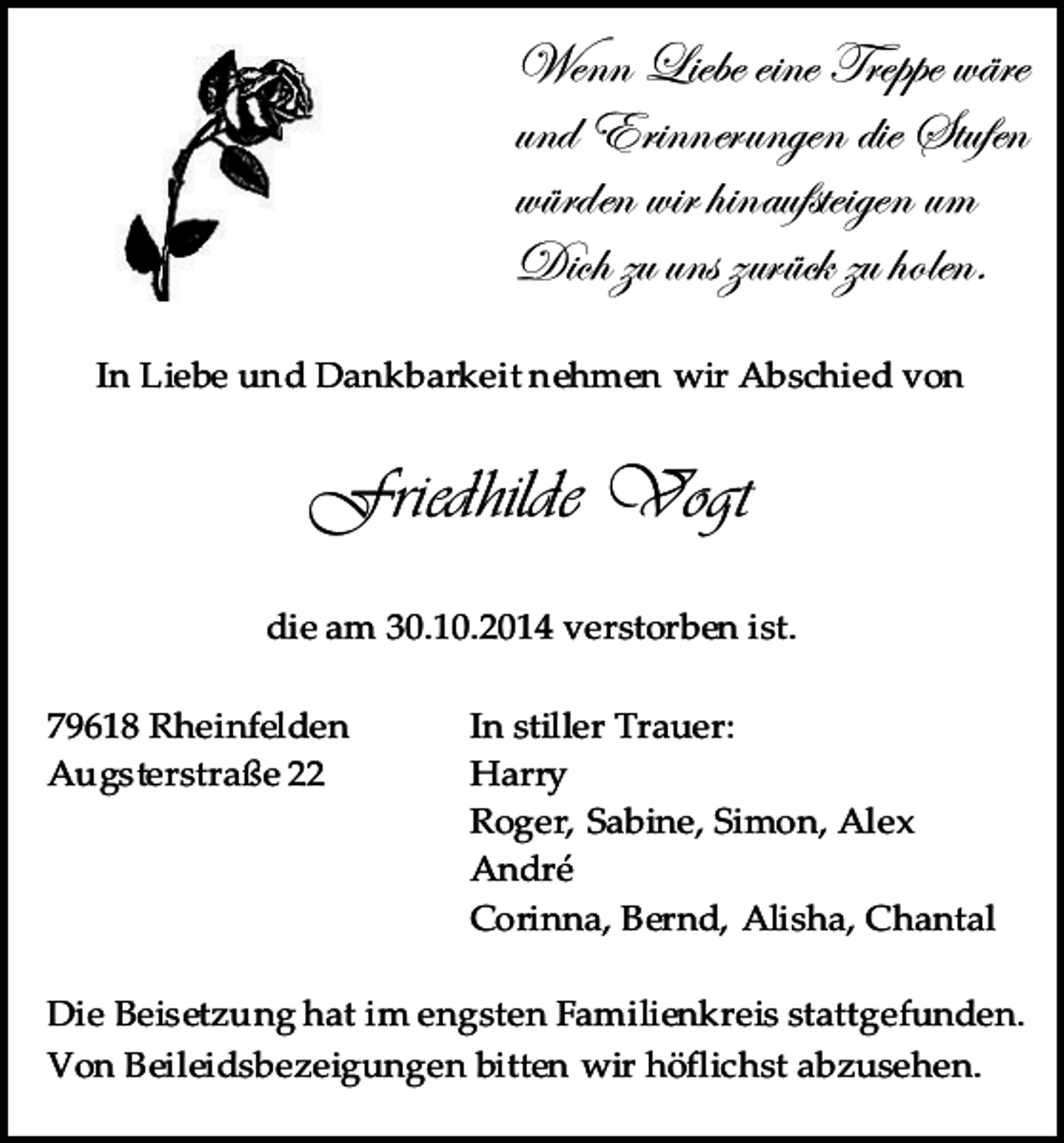 <p>Wenn Liebe eine Treppe wäre<br />und Erinnerungen die Stufen<br />würden wir hinaufsteigen um<br />Dich zu uns zurück zu holen.<br />In Liebe und Dankbarkeit nehmen wir Abschied von</p><p>Friedhilde Vogt<br />die am 30.10.2014 verstorben ist.<br />79618 Rheinfelden<br />Augsterstraße 22</p><p>In stiller Trauer:<br />Harry<br />Roger, Sabine, Simon, Alex<br />André<br />Corinna, Bernd, Alisha, Chantal</p><p>Die Beisetzung hat im engsten Familienkreis stattgefunden.<br />Von Beileidsbezeigungen bitten wir höflichst abzusehen.</p>