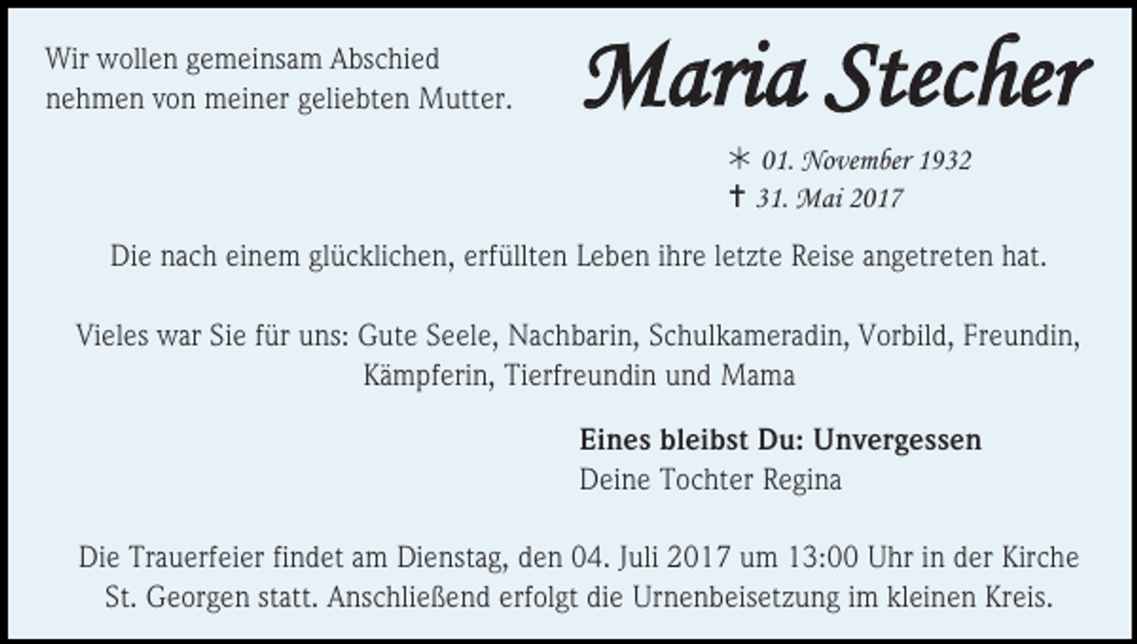 <p>Wir wollen gemeinsam Abschied<br />nehmen von meiner geliebten Mutter.</p><p>Maria Stecher<br /> 01. November 1932<br /> 31. Mai 2017</p><p>Die nach einem glücklichen, erfüllten Leben ihre letzte Reise angetreten hat.<br />Vieles war Sie für uns: Gute Seele, Nachbarin, Schulkameradin, Vorbild, Freundin,<br />Kämpferin, Tierfreundin und Mama<br />Eines bleibst Du: Unvergessen<br />Deine Tochter Regina<br />Die Trauerfeier findet am Dienstag, den 04. Juli 2017 um 13:00 Uhr in der Kirche<br />St. Georgen statt. Anschließend erfolgt die Urnenbeisetzung im kleinen Kreis.</p>