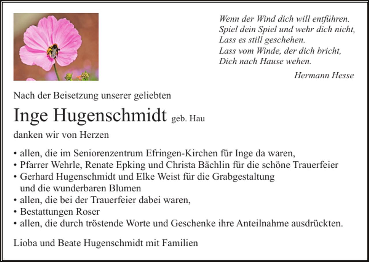 <p>Wenn der Wind dich will entführen.<br />Spiel dein Spiel und wehr dich nicht,<br />Lass es still geschehen.<br />Lass vom Winde, der dich bricht,<br />Dich nach Hause wehen.<br />Hermann Hesse</p><p>Nach der Beisetzung unserer geliebten</p><p>Inge Hugenschmidt geb. Hau<br />danken wir von Herzen<br />• allen, die im Seniorenzentrum Efringen-Kirchen für Inge da waren,<br />• Pfarrer Wehrle, Renate Epking und Christa Bächlin für die schöne Trauerfeier<br />• Gerhard Hugenschmidt und Elke Weist für die Grabgestaltung<br />n und die wunderbaren Blumen<br />• allen, die bei der Trauerfeier dabei waren,<br />• Bestattungen Roser<br />• allen, die durch tröstende Worte und Geschenke ihre Anteilnahme ausdrückten.<br />Lioba und Beate Hugenschmidt mit Familien</p>