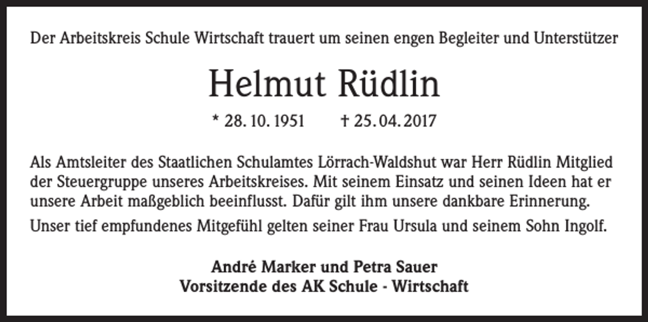 <p>Der Arbeitskreis Schule Wirtschaft trauert um seinen engen Begleiter und Unterstützer</p><p>Helmut Rüdlin<br />* 28. 10. 1951 † 25. 04. 2017<br />Als Amtsleiter des Staatlichen Schulamtes Lörrach-Waldshut war Herr Rüdlin Mitglied<br />der Steuergruppe unseres Arbeitskreises. Mit seinem Einsatz und seinen Ideen hat er<br />unsere Arbeit maßgeblich beeinflusst. Dafür gilt ihm unsere dankbare Erinnerung.<br />Unser tief empfundenes Mitgefühl gelten seiner Frau Ursula und seinem Sohn Ingolf.<br />André Marker und Petra Sauer<br />Vorsitzende des AK Schule - Wirtschaft</p>