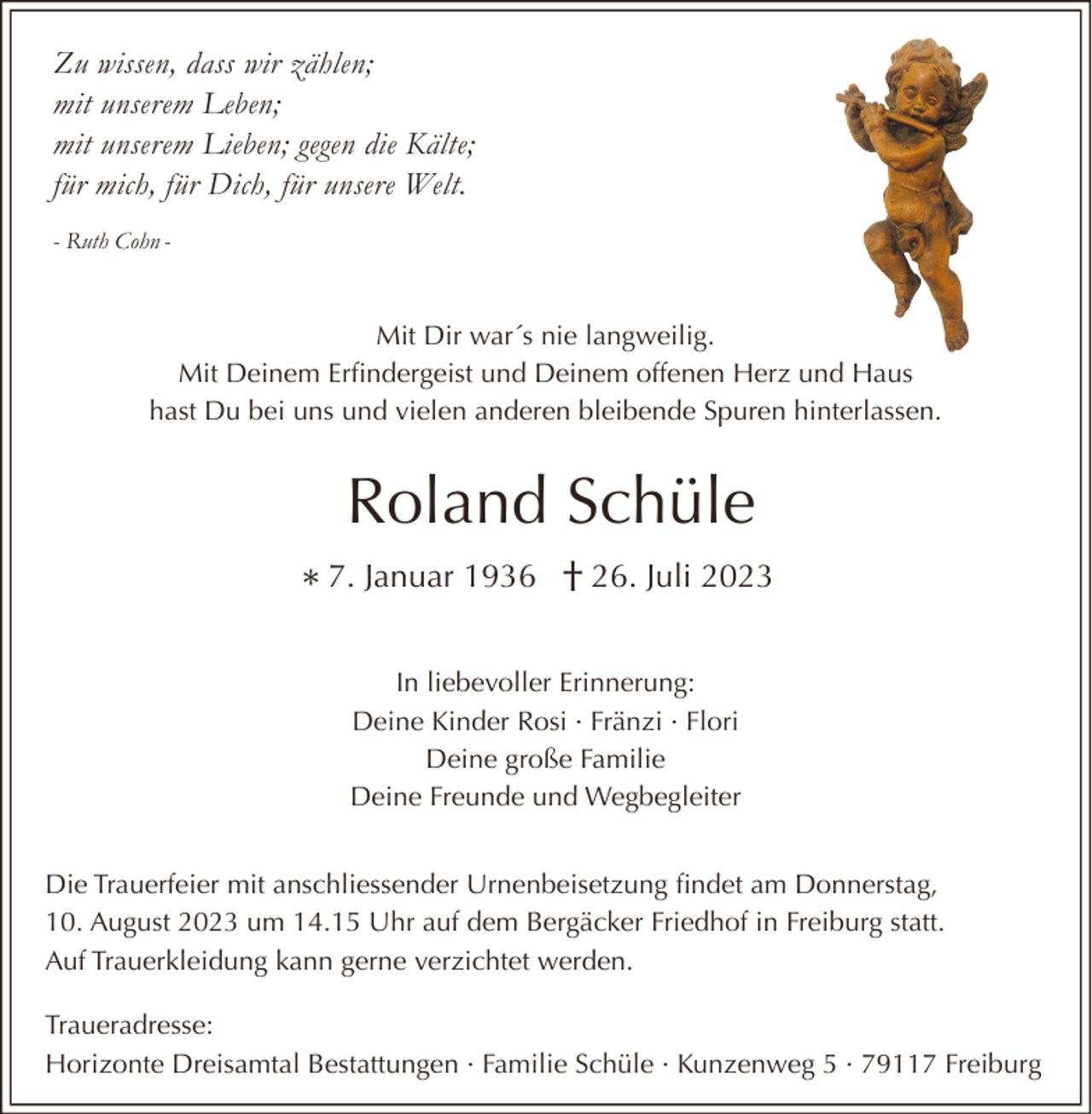 <p>Zu wissen, dass wir zählen;<br />mit unserem Leben;<br />mit unserem Lieben; gegen die Kälte;<br />für mich, für Dich, für unsere Welt.<br />- Ruth Cohn -</p><p>Mit Dir war´s nie langweilig.<br />Mit Deinem Erfindergeist und Deinem offenen Herz und Haus<br />hast Du bei uns und vielen anderen bleibende Spuren hinterlassen.</p><p>Roland Schüle<br />* 7. Januar 1936 † 26. Juli 2023<br />In liebevoller Erinnerung:<br />Deine Kinder Rosi · Fränzi · Flori<br />Deine große Familie<br />Deine Freunde und Wegbegleiter<br />Die Trauerfeier mit anschliessender Urnenbeisetzung findet am Donnerstag,<br />10. August 2023 um 14.15 Uhr auf dem Bergäcker Friedhof in Freiburg statt.<br />Auf Trauerkleidung kann gerne verzichtet werden.<br />Traueradresse:<br />Horizonte Dreisamtal Bestattungen · Familie Schüle · Kunzenweg 5 · 79117 Freiburg</p>