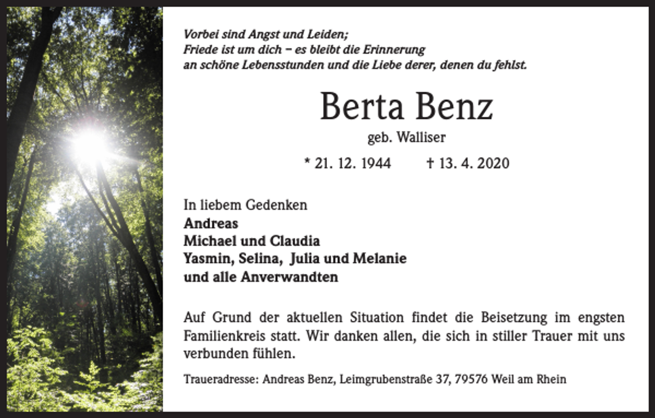<p>Vorbei sind Angst und Leiden;<br />Friede ist um dich – es bleibt die Erinnerung<br />an schöne Lebensstunden und die Liebe derer, denen du fehlst.</p><p>Berta Benz<br />geb. Walliser</p><p>* 21. 12. 1944</p><p>† 13. 4. 2020</p><p>In liebem Gedenken<br />Andreas<br />Michael und Claudia<br />Yasmin, Selina, Julia und Melanie<br />und alle Anverwandten<br />Auf Grund der aktuellen Situation findet die Beisetzung im engsten<br />Familienkreis statt. Wir danken allen, die sich in stiller Trauer mit uns<br />verbunden fühlen.<br />Traueradresse: Andreas Benz, Leimgrubenstraße 37, 79576 Weil am Rhein</p>