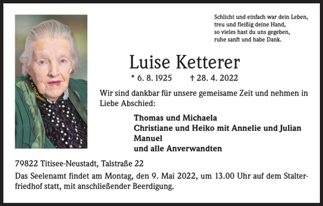 <p>Schlicht und einfach war dein Leben,<br />treu und fleißig deine Hand,<br />so vieles hast du uns gegeben,<br />ruhe sanft und habe Dank.</p><p>Luise Ketterer<br />* 6. 8. 1925 † 28. 4. 2022</p><p>Wir sind dankbar für unsere gemeisame Zeit und nehmen in<br />Liebe Abschied:</p><p>Thomas und Michaela<br />Christiane und Heiko mit Annelie und Julian<br />Manuel<br />und alle Anverwandten</p><p>79822 Titisee-Neustadt, Talstraße 22<br />Das Seelenamt findet am Montag, den 9. Mai 2022, um 13.00 Uhr auf dem Stalterfriedhof statt, mit anschließender Beerdigung.</p>