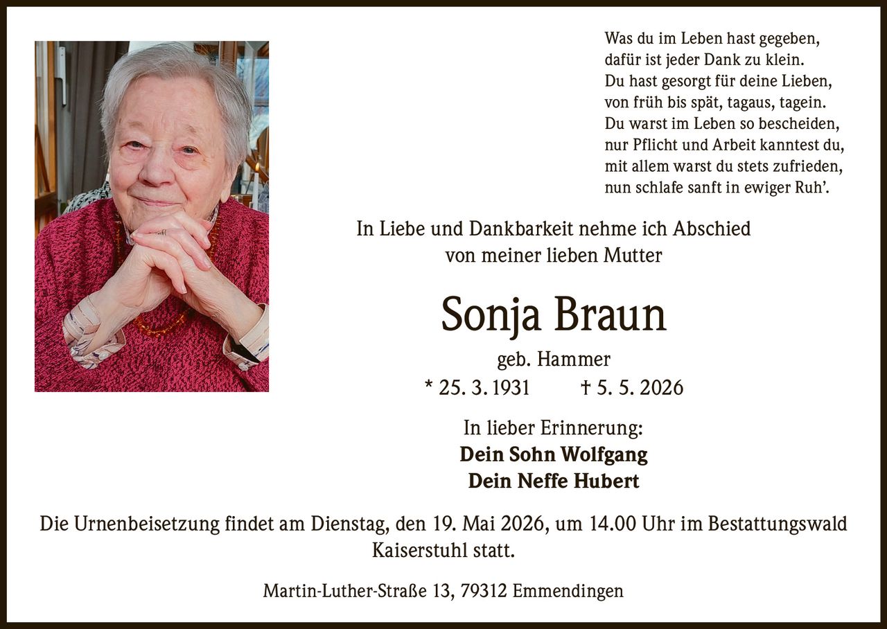 <p>Was du im Leben hast gegeben, <br>dafür ist jeder Dank zu klein. <br>Du hast gesorgt für deine Lieben, <br>von früh bis spät, tagaus, tagein. <br>Du warst im Leben so bescheiden, <br>nur Pflicht und Arbeit kanntest du, <br>mit allem warst du stets zufrieden, <br>nun schlafe sanft in ewiger Ruh’.</p><p>In Liebe und Dankbarkeit nehme ich Abschied <br>von meiner lieben Mutter</p><p><strong>Sonja Braun</strong><br>geb. Hammer <br>* 25. 3. 1931 † 5. 5. 2026</p><p>In lieber Erinnerung:<br><strong>Dein Sohn Wolfgang</strong> <br><strong>Dein Neffe Hubert</strong></p><p>Die Urnenbeisetzung findet am Dienstag, den 19. Mai 2026, um 14.00 Uhr im Bestattungswald <br>Kaiserstuhl statt.</p><p>Martin-Luther-Straße 13, 79312 Emmendingen</p>