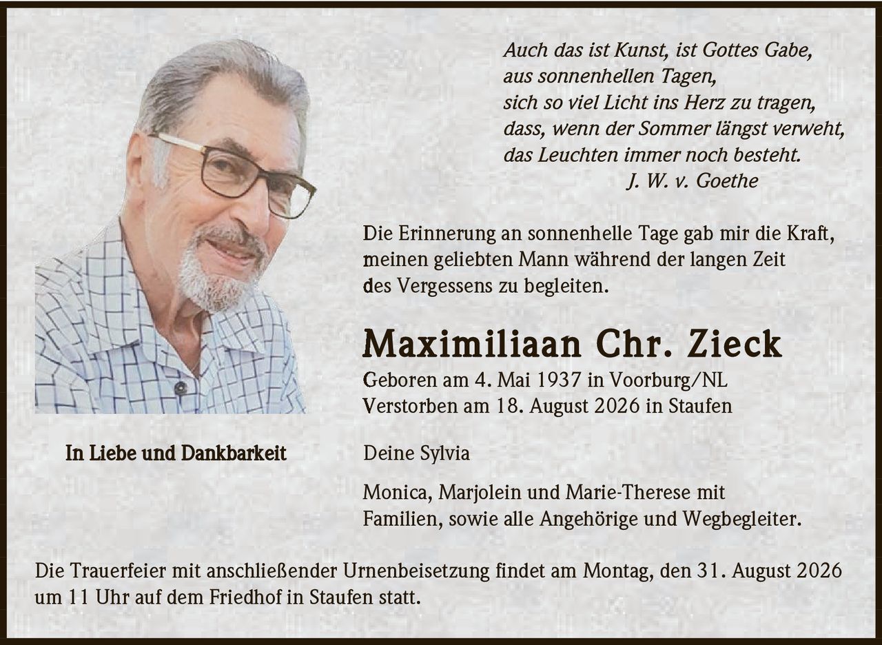 <p><i>Auch das ist Kunst, ist Gottes Gabe,<br>aus sonnenhellen Tagen,<br>sich so viel Licht ins Herz zu tragen,<br>dass, wenn der Sommer längst verweht,<br>das Leuchten immer noch besteht.<br>J. W. v. Goethe</i></p><p>Die Erinnerung an sonnenhelle Tage gab mir die Kraft, meinen geliebten Mann während der langen Zeit des Vergessens zu begleiten.</p><p><strong>Maximiliaan Chr. Zieck</strong><br>Geboren am 4. Mai 1937 in Voorburg/NL<br>Verstorben am 18. August 2026 in Staufen</p><p><strong>In Liebe und Dankbarkeit</strong></p><p>Deine Sylvia<br>Monica, Marjolein und Marie-Therese mit Familien, sowie alle Angehörige und Wegbegleiter.</p><p>Die Trauerfeier mit anschließender Urnenbeisetzung findet am Montag, den 31. August 2026 um 11 Uhr auf dem Friedhof in Staufen statt.</p>