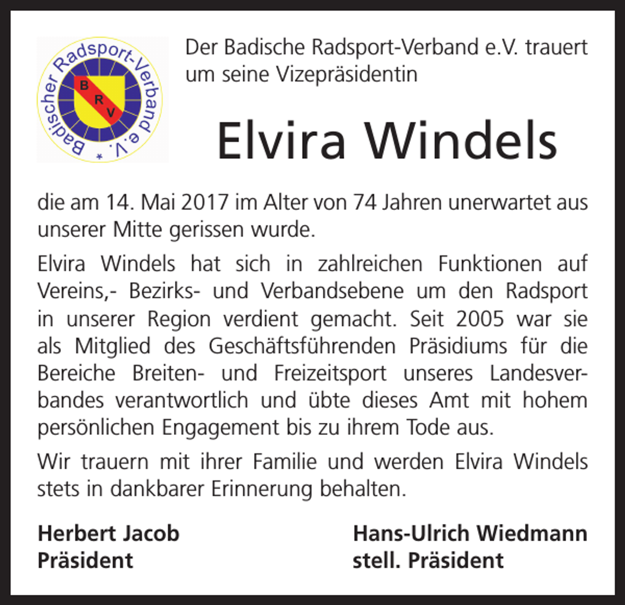 <p>Der Badische Radsport-Verband e.V. trauert<br />um seine Vizepräsidentin</p><p>Elvira Windels<br />die am 14. Mai 2017 im Alter von 74 Jahren unerwartet aus<br />unserer Mitte gerissen wurde.<br />Elvira Windels hat sich in zahlreichen Funktionen auf<br />Vereins,- Bezirks- und Verbandsebene um den Radsport<br />­<br />in unserer Region verdient gemacht. Seit 2005 war sie<br />als Mitglied des Geschäftsführenden Präsidiums für die<br />Bereiche Breiten- und Freizeitsport unseres Landesver­<br />­<br />bandes verantwortlich und übte dieses Amt mit hohem<br />persönlichen Engagement bis zu ihrem Tode aus.<br />Wir trauern mit ihrer Familie und werden Elvira Windels<br />stets in dankbarer Erinnerung behalten.<br />Herbert Jacob<br />Präsident</p><p>Hans-Ulrich Wiedmann<br />stell. Präsident</p>