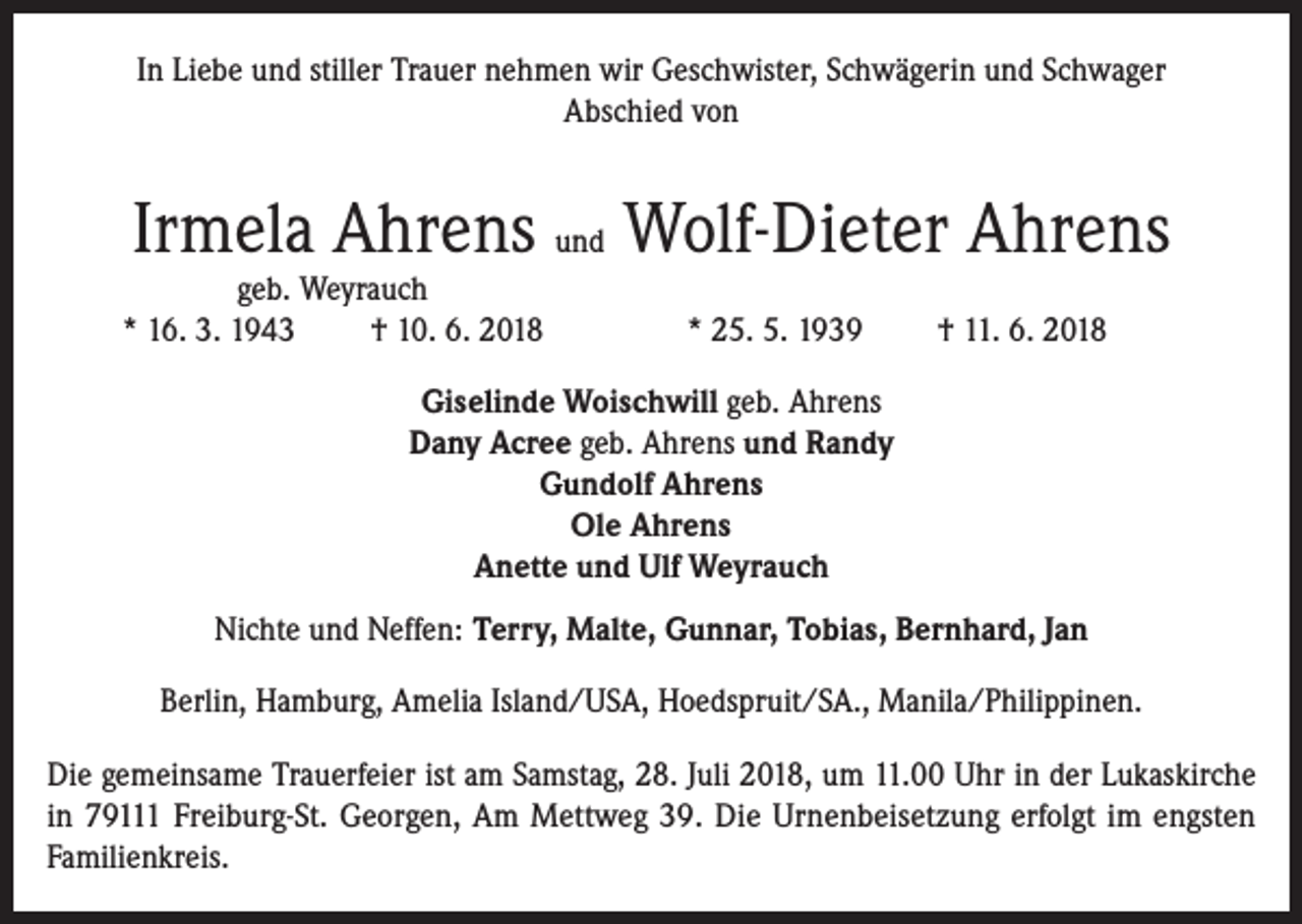 <p>In Liebe und stiller Trauer nehmen wir Geschwister, Schwägerin und Schwager<br />Abschied von</p><p>Irmela Ahrens und Wolf-Dieter Ahrens</p><p>geb. Weyrauch<br />* 16. 3. 1943<br />† 10. 6. 2018</p><p>* 25. 5. 1939</p><p>† 11. 6. 2018</p><p>Giselinde Woischwill geb. Ahrens<br />Dany Acree geb. Ahrens und Randy<br />Gundolf Ahrens<br />Ole Ahrens<br />Anette und Ulf Weyrauch<br />Nichte und Neffen: Terry, Malte, Gunnar, Tobias, Bernhard, Jan<br />Berlin, Hamburg, Amelia Island/USA, Hoedspruit/SA., Manila/Philippinen.<br />Die gemeinsame Trauerfeier ist am Samstag, 28. Juli 2018, um 11.00 Uhr in der Lukaskirche<br />in 79111 Freiburg-St. Georgen, Am Mettweg 39. Die Urnenbeisetzung erfolgt im engsten<br />Familienkreis.</p>