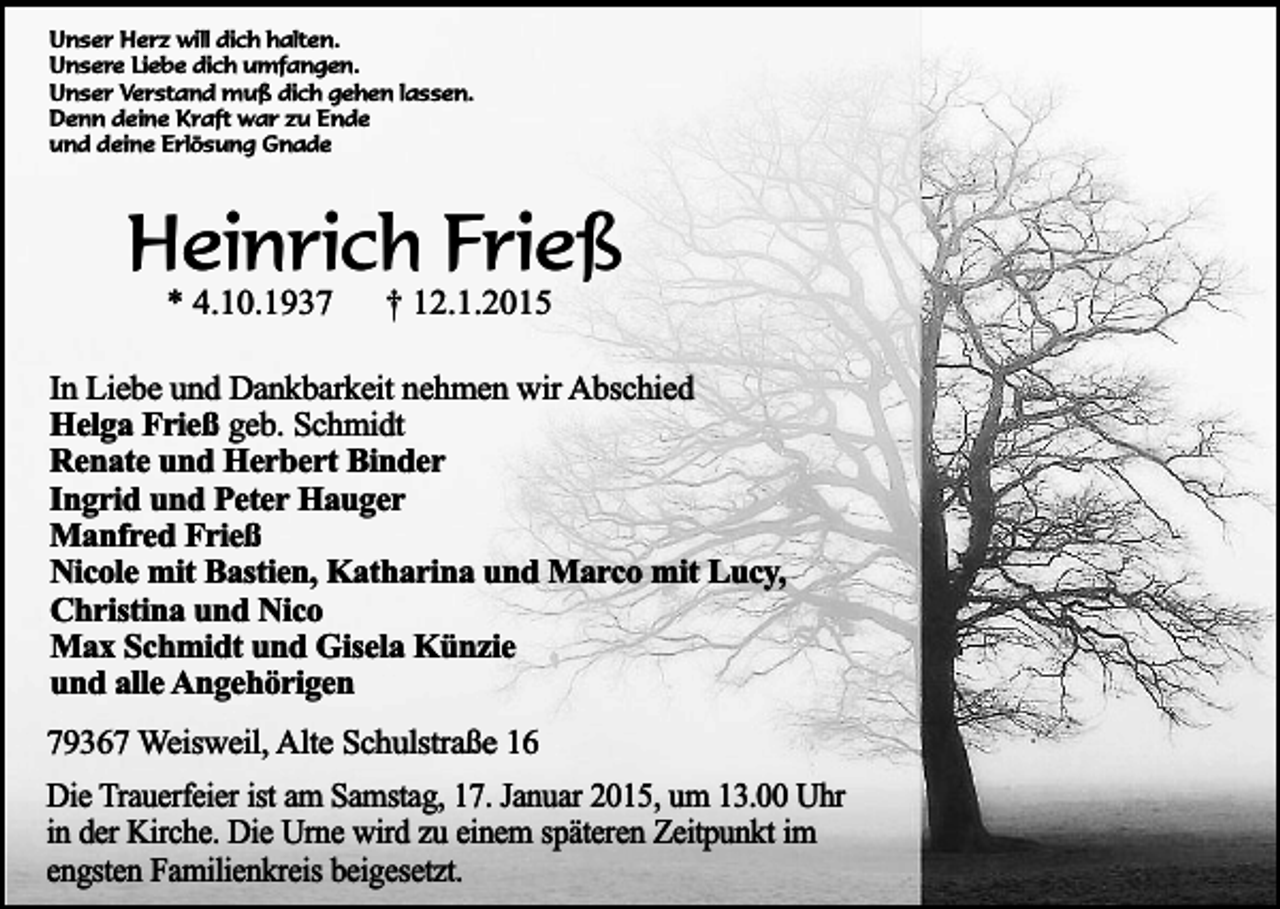 <p>Unser Herz will dich halten.<br />Unsere Liebe dich umfangen.<br />Unser Verstand muß dich gehen lassen.<br />Denn deine Kraft war zu Ende<br />und deine Erlösung Gnade</p><p>Heinrich Frieß<br />* 4.10.1937</p><p>† 12.1.2015</p><p>In Liebe und Dankbarkeit nehmen wir Abschied<br />Helga Frieß geb. Schmidt<br />Renate und Herbert Binder<br />Ingrid und Peter Hauger<br />Manfred Frieß<br />Nicole mit Bastien, Katharina und Marco mit Lucy,<br />Christina und Nico<br />Max Schmidt und Gisela Künzie<br />und alle Angehörigen<br />79367 Weisweil, Alte Schulstraße 16<br />Die Trauerfeier ist am Samstag, 17. Januar 2015, um 13.00 Uhr<br />in der Kirche. Die Urne wird zu einem späteren Zeitpunkt im<br />engsten Familienkreis beigesetzt.</p>