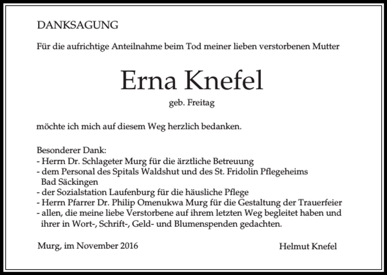 <p>DANKSAGUNG<br />Für die aufrichtige Anteilnahme beim Tod meiner lieben verstorbenen Mutter</p><p>Erna Knefel<br />geb. Freitag<br />möchte ich mich auf diesem Weg herzlich bedanken.<br />Besonderer Dank:<br />- Herrn Dr. Schlageter Murg für die ärztliche Betreuung<br />- dem Personal des Spitals Waldshut und des St. Fridolin Pflegeheims<br />Bad Säckingen<br />- der Sozialstation Laufenburg für die häusliche Pflege<br />- Herrn Pfarrer Dr. Philip Omenukwa Murg für die Gestaltung der Trauerfeier<br />- allen, die meine liebe Verstorbene auf ihrem letzten Weg begleitet haben und<br />ihrer in Wort-, Schrift-, Geld- und Blumenspenden gedachten.<br />Murg, im November 2016</p><p>Helmut Knefel</p>