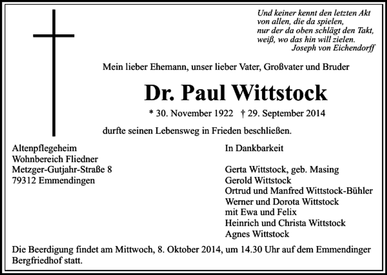 <p>Und keiner kennt den letzten Akt<br />von allen, die da spielen,<br />nur der da oben schlägt den Takt,<br />weiß, wo das hin will zielen.<br />Joseph von Eichendorff</p><p>Mein lieber Ehemann, unser lieber Vater, Großvater und Bruder</p><p>Dr. Paul Wittstock<br />* 30. November 1922 † 29. September 2014</p><p>durfte seinen Lebensweg in Frieden beschließen.<br />Altenpflegeheim<br />Wohnbereich Fliedner<br />Metzger-Gutjahr-Straße 8<br />79312 Emmendingen</p><p>In Dankbarkeit<br />Gerta Wittstock, geb. Masing<br />Gerold Wittstock<br />Ortrud und Manfred Wittstock-Bühler<br />Werner und Dorota Wittstock<br />mit Ewa und Felix<br />Heinrich und Christa Wittstock<br />Agnes Wittstock</p><p>Die Beerdigung findet am Mittwoch, 8. Oktober 2014, um 14.30 Uhr auf dem Emmendinger<br />Bergfriedhof statt.</p>