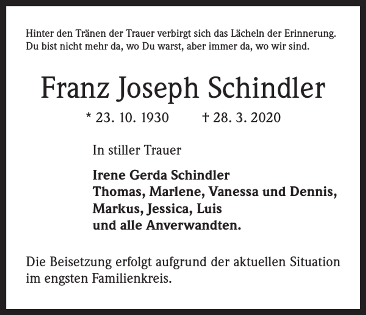 <p>Hinter den Tränen der Trauer verbirgt sich das Lächeln der Erinnerung.<br />Du bist nicht mehr da, wo Du warst, aber immer da, wo wir sind.</p><p>Franz Joseph Schindler<br />* 23. 10. 1930</p><p>† 28. 3. 2020</p><p>In stiller Trauer<br />Irene Gerda Schindler<br />Thomas, Marlene, Vanessa und Dennis,<br />Markus, Jessica, Luis<br />und alle Anverwandten.<br />Die Beisetzung erfolgt aufgrund der aktuellen Situation<br />im engsten Familienkreis.</p>